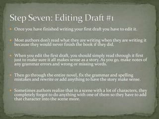  Once you have finished writing your first draft you have to edit it.
 Most authors don’t read what they are writing when they are writing it
because they would never finish the book if they did.
 When you edit the first draft, you should simply read through it first
just to make sure it all makes sense as a story. As you go, make notes of
any grammar errors and wrong or missing words.
 Then go through the entire novel, fix the grammar and spelling
mistakes and rewrite or add anything to have the story make sense.
 Sometimes authors realize that in a scene with a lot of characters, they
completely forgot to do anything with one of them so they have to add
that character into the scene more.
 