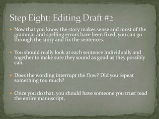  Now that you know the story makes sense and most of the
grammar and spelling errors have been fixed, you can go
through the story and fix the sentences.
 You should really look at each sentence individually and
together to make sure they sound as good as they possibly
can.
 Does the wording interrupt the flow? Did you repeat
something too much?
 Once you do that, you should have someone you trust read
the entire manuscript.
 