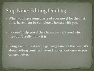  When you have someone read your novel for the first
time, have them be completely honest with you.
 It doesn’t help you if they lie and say it’s good when
they don’t really think it is.
 Being a writer isn’t about getting praise all the time, it’s
about getting constructive and honest criticism so you
can get better.
 