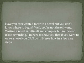 Have you ever wanted to write a novel but you don’t
know where to begin? Well, you’re not the only one.
Writing a novel is difficult and complex but in the end
it’s so rewarding. I’m here to show you that if you want to
write a novel you CAN do it! Here’s how in a few easy
steps.
 