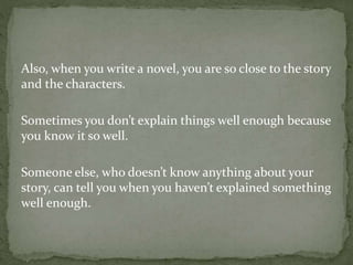 Also, when you write a novel, you are so close to the story
and the characters.
Sometimes you don’t explain things well enough because
you know it so well.
Someone else, who doesn’t know anything about your
story, can tell you when you haven’t explained something
well enough.
 