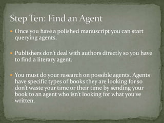  Once you have a polished manuscript you can start
querying agents.
 Publishers don’t deal with authors directly so you have
to find a literary agent.
 You must do your research on possible agents. Agents
have specific types of books they are looking for so
don’t waste your time or their time by sending your
book to an agent who isn’t looking for what you’ve
written.
 