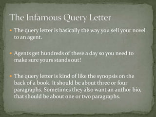  The query letter is basically the way you sell your novel
to an agent.
 Agents get hundreds of these a day so you need to
make sure yours stands out!
 The query letter is kind of like the synopsis on the
back of a book. It should be about three or four
paragraphs. Sometimes they also want an author bio,
that should be about one or two paragraphs.
 