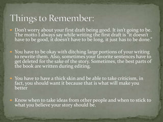  Don’t worry about your first draft being good. It isn’t going to be.
The motto I always say while writing the first draft is “it doesn’t
have to be good, it doesn’t have to be long, it just has to be done.”
 You have to be okay with ditching large portions of your writing
to rewrite them. Also, sometimes your favorite sentences have to
get deleted for the sake of the story. Sometimes, the best parts of
the book are written during editing.
 You have to have a thick skin and be able to take criticism, in
fact, you should want it because that is what will make you
better
 Know when to take ideas from other people and when to stick to
what you believe your story should be.
 