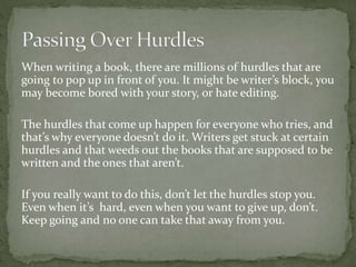 When writing a book, there are millions of hurdles that are
going to pop up in front of you. It might be writer’s block, you
may become bored with your story, or hate editing.
The hurdles that come up happen for everyone who tries, and
that’s why everyone doesn’t do it. Writers get stuck at certain
hurdles and that weeds out the books that are supposed to be
written and the ones that aren’t.
If you really want to do this, don’t let the hurdles stop you.
Even when it’s hard, even when you want to give up, don’t.
Keep going and no one can take that away from you.
 