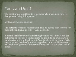 The most important thing to remember when writing a novel is
that you are doing it for yourself.
My favorite writing quote is:
“It’s better to write for yourself and have no public than to write for
the public and have no self.” – Cyril Connolly
It means that if you write something because you think it will get
published or will sell it isn’t going to be good. To be a writer, you
shouldn’t care if it will sell or not. You should write because it’s the
story that was inside of you that begged to come out. If your soul
will explode if you don’t write something – that is the best kind of
novel.
 