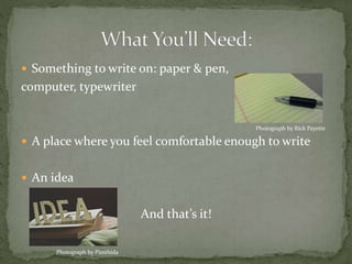  Something to write on: paper & pen,
computer, typewriter
 A place where you feel comfortable enough to write
 An idea
And that’s it!
Photograph by Rick Payette
Photograph by Pimthida
 