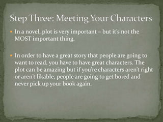  In a novel, plot is very important – but it’s not the
MOST important thing.
 In order to have a great story that people are going to
want to read, you have to have great characters. The
plot can be amazing but if you’re characters aren’t right
or aren’t likable, people are going to get bored and
never pick up your book again.
 