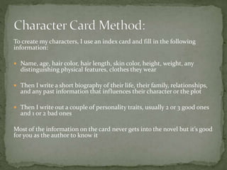 To create my characters, I use an index card and fill in the following
information:
 Name, age, hair color, hair length, skin color, height, weight, any
distinguishing physical features, clothes they wear
 Then I write a short biography of their life, their family, relationships,
and any past information that influences their character or the plot
 Then I write out a couple of personality traits, usually 2 or 3 good ones
and 1 or 2 bad ones
Most of the information on the card never gets into the novel but it’s good
for you as the author to know it
 