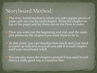  The story board method is where you take regular pieces of
paper and use one for each chapter. Write the chapter on
top of the paper and lay them out on the floor in order.
 Then you write out the beginning and end, and the main
plot points on the chapters you want them to be in.
 At that point, you can visualize how much story you need
to come up with and as you do you add it to each chapter
until your storyboard is full.
 You can also move the chapters around if you need to and
this is a really good way to visualize that.
 