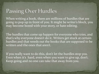 When writing a book, there are millions of hurdles that are
going to pop up in front of you. It might be writer’s block, you
may become bored with your story, or hate editing.
The hurdles that come up happen for everyone who tries, and
that’s why everyone doesn’t do it. Writers get stuck at certain
hurdles and that weeds out the books that are supposed to be
written and the ones that aren’t.
If you really want to do this, don’t let the hurdles stop you.
Even when it’s hard, even when you want to give up, don’t.
Keep going and no one can take that away from you.
 
