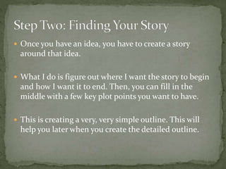  Once you have an idea, you have to create a story
around that idea.
 What I do is figure out where I want the story to begin
and how I want it to end. Then, you can fill in the
middle with a few key plot points you want to have.
 This is creating a very, very simple outline. This will
help you later when you create the detailed outline.
 