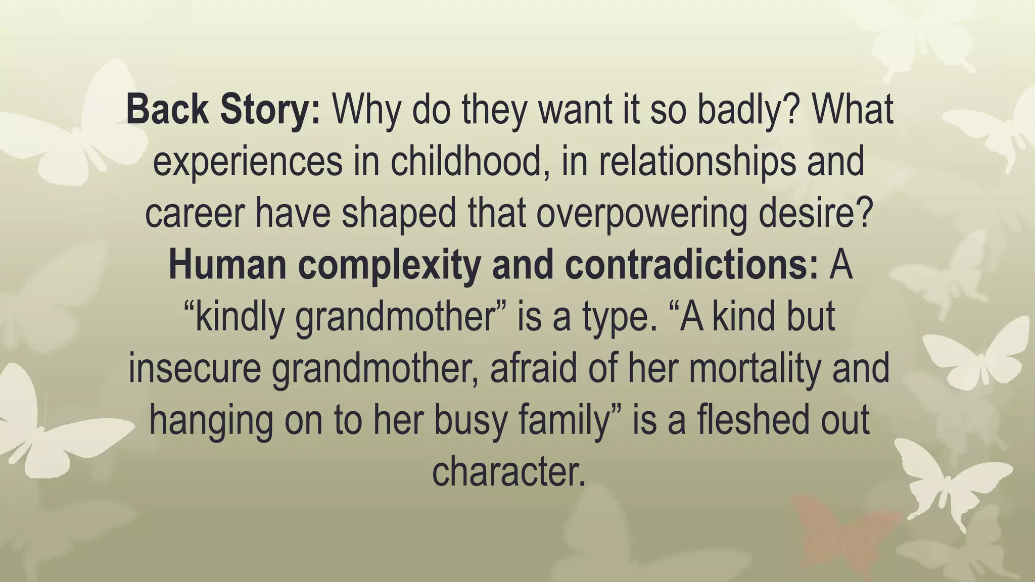 Back Story: Why do they want it so badly? What
experiences in childhood, in relationships and
career have shaped that overpowering desire?
Human complexity and contradictions: A
“kindly grandmother” is a type. “A kind but
insecure grandmother, afraid of her mortality and
hanging on to her busy family” is a fleshed out
character.
 
