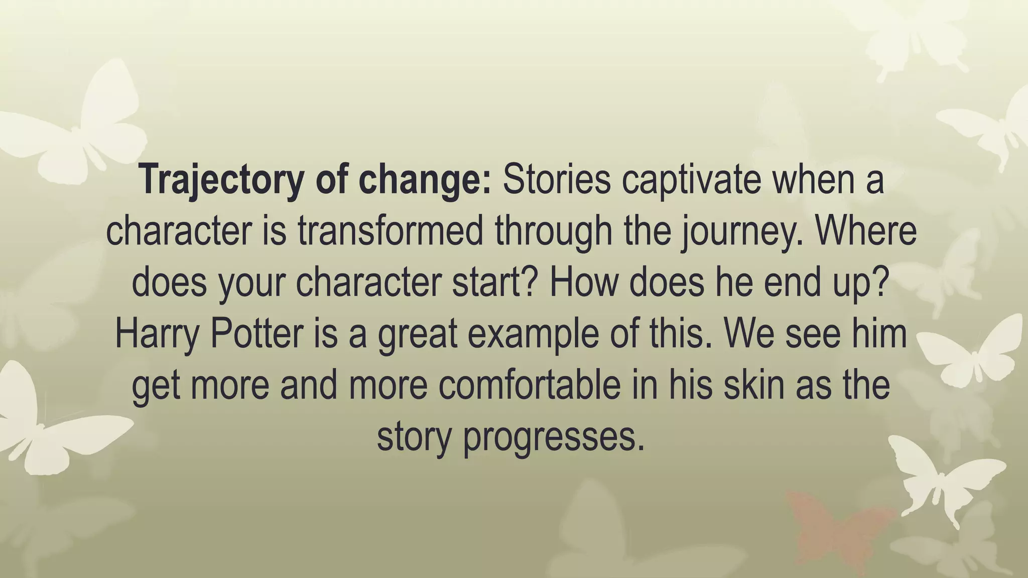 Trajectory of change: Stories captivate when a
character is transformed through the journey. Where
does your character start? How does he end up?
Harry Potter is a great example of this. We see him
get more and more comfortable in his skin as the
story progresses.
 