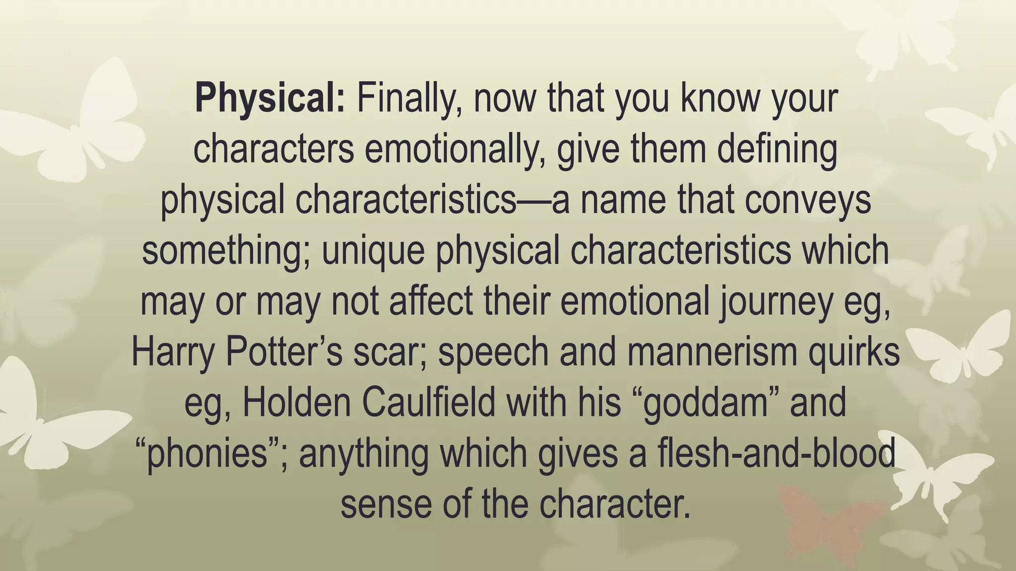Physical: Finally, now that you know your
characters emotionally, give them defining
physical characteristics—a name that conveys
something; unique physical characteristics which
may or may not affect their emotional journey eg,
Harry Potter’s scar; speech and mannerism quirks
eg, Holden Caulfield with his “goddam” and
“phonies”; anything which gives a flesh-and-blood
sense of the character.
 