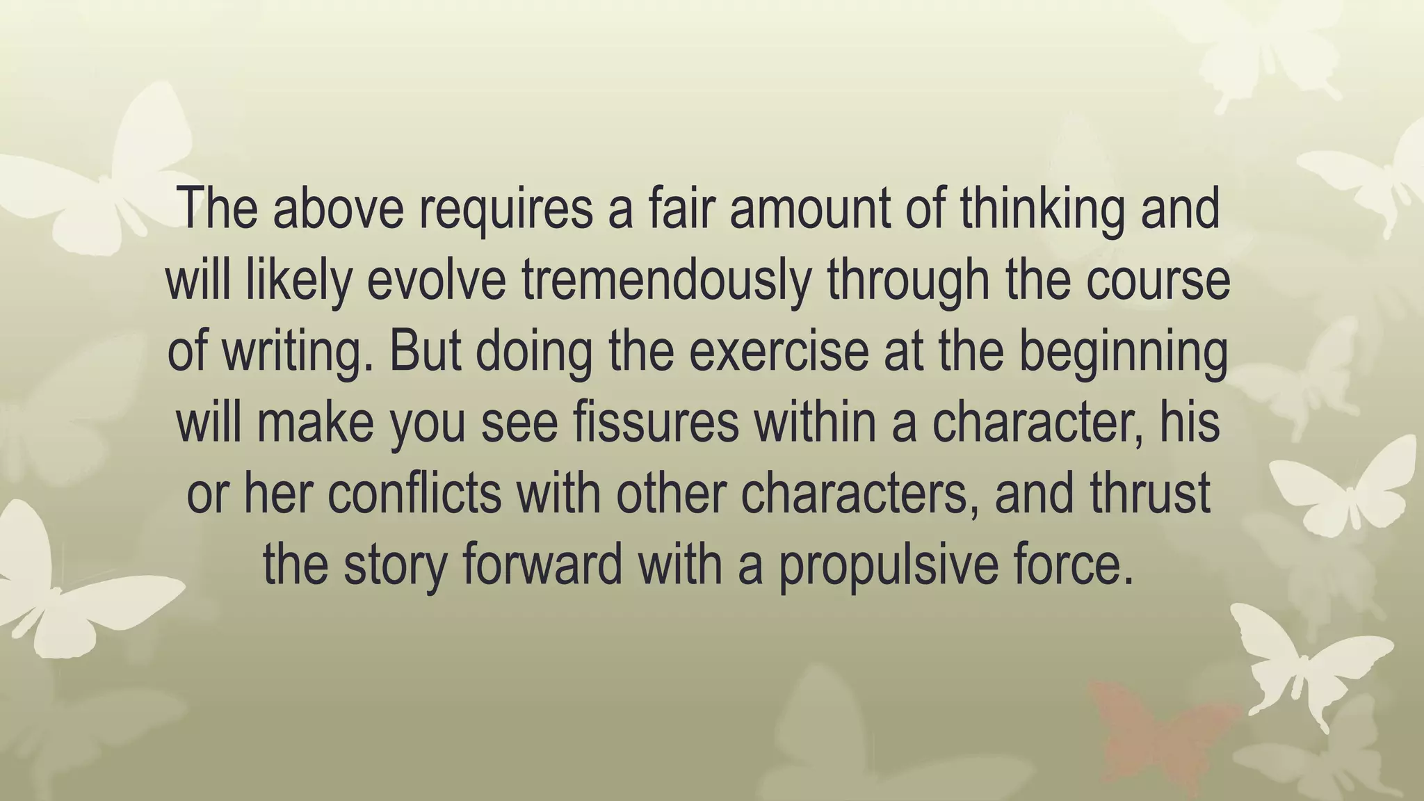 The above requires a fair amount of thinking and
will likely evolve tremendously through the course
of writing. But doing the exercise at the beginning
will make you see fissures within a character, his
or her conflicts with other characters, and thrust
the story forward with a propulsive force.
 