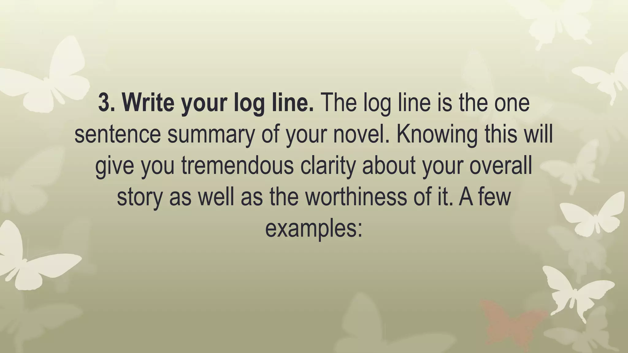 3. Write your log line. The log line is the one
sentence summary of your novel. Knowing this will
give you tremendous clarity about your overall
story as well as the worthiness of it. A few
examples:
 