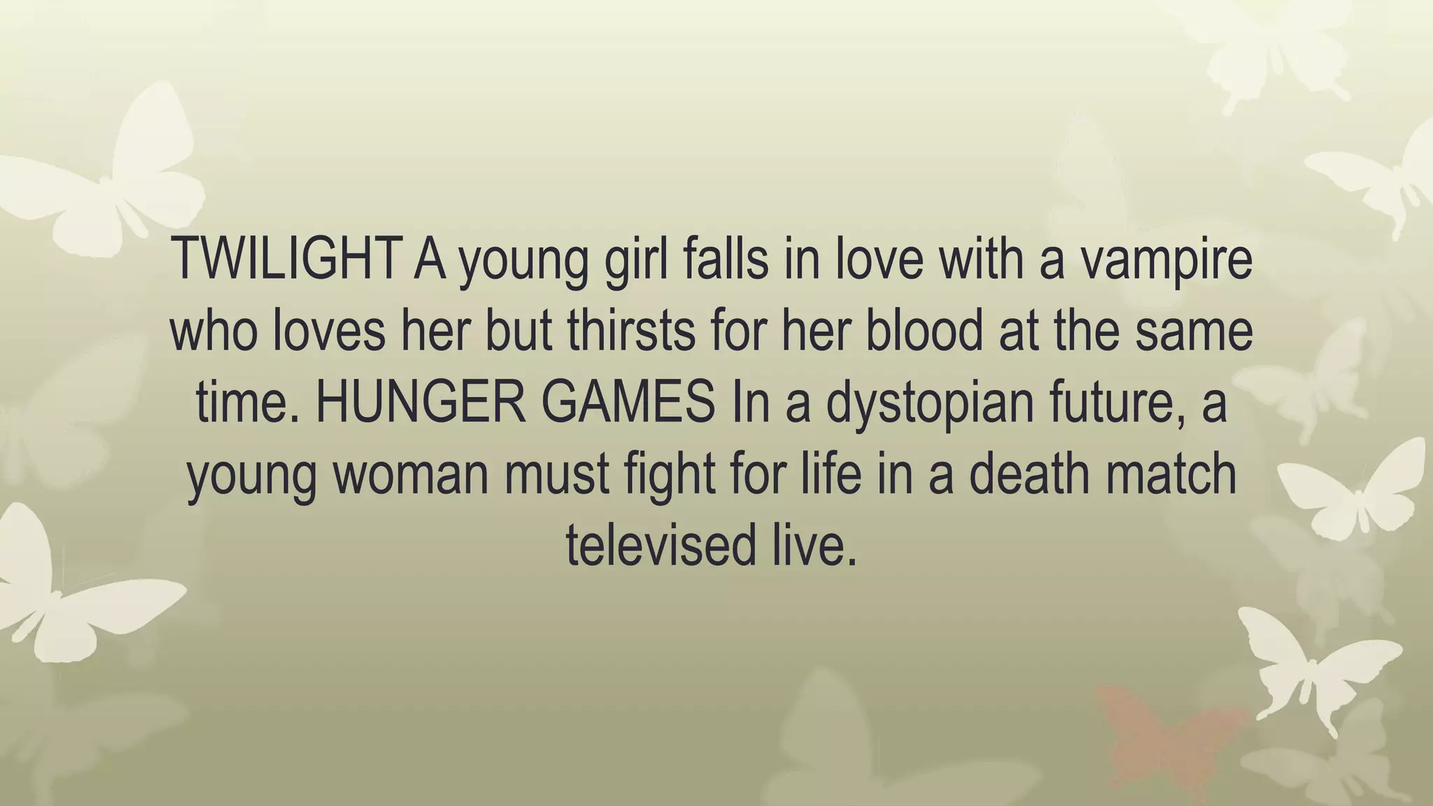 TWILIGHT A young girl falls in love with a vampire
who loves her but thirsts for her blood at the same
time. HUNGER GAMES In a dystopian future, a
young woman must fight for life in a death match
televised live.
 