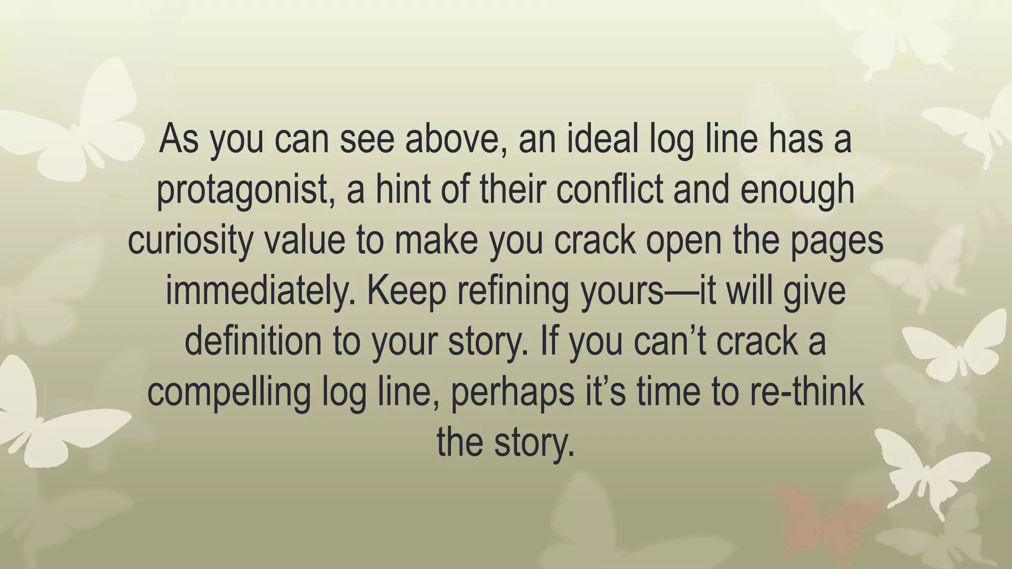 As you can see above, an ideal log line has a
protagonist, a hint of their conflict and enough
curiosity value to make you crack open the pages
immediately. Keep refining yours—it will give
definition to your story. If you can’t crack a
compelling log line, perhaps it’s time to re-think
the story.
 