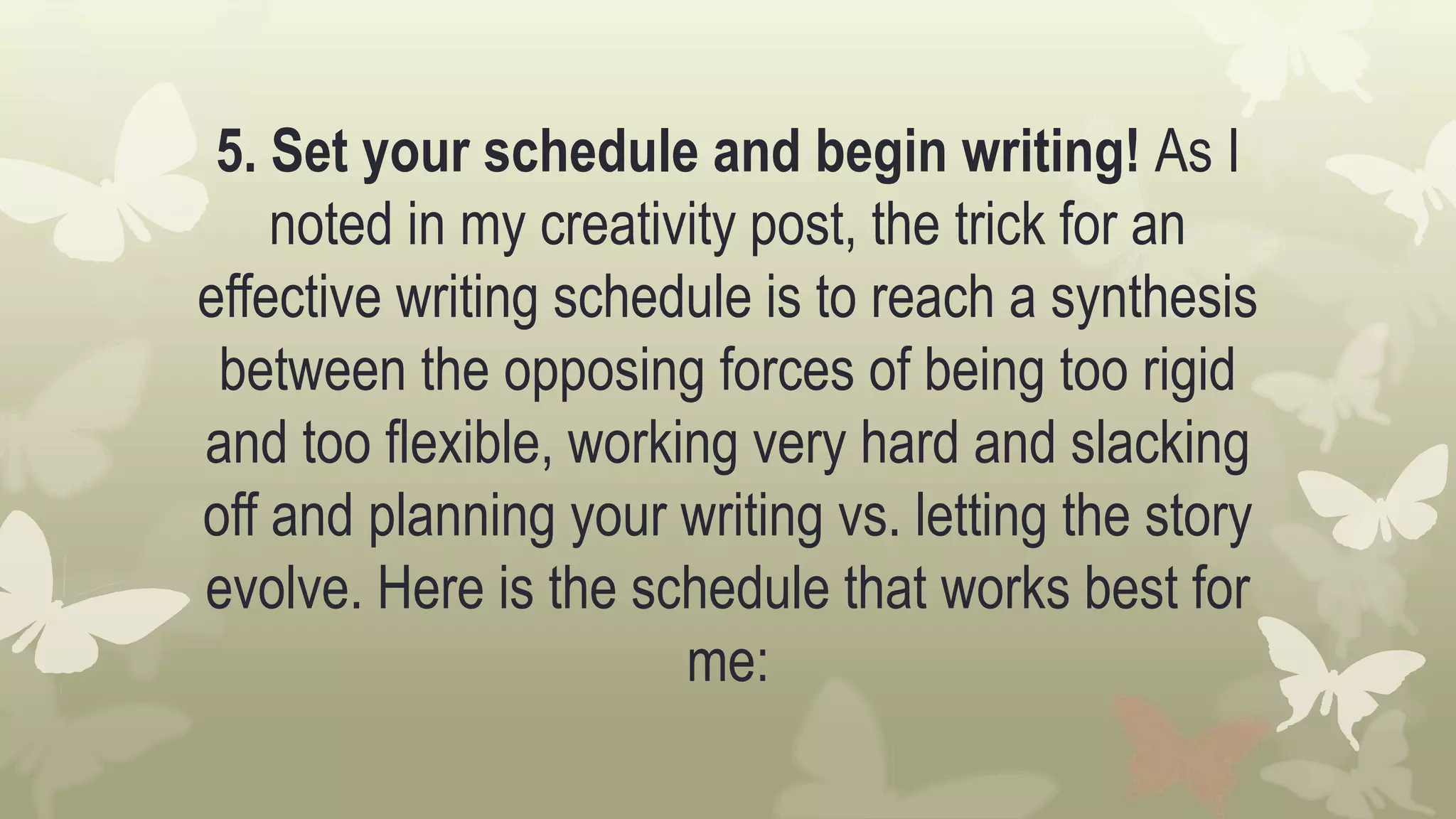 5. Set your schedule and begin writing! As I
noted in my creativity post, the trick for an
effective writing schedule is to reach a synthesis
between the opposing forces of being too rigid
and too flexible, working very hard and slacking
off and planning your writing vs. letting the story
evolve. Here is the schedule that works best for
me:
 