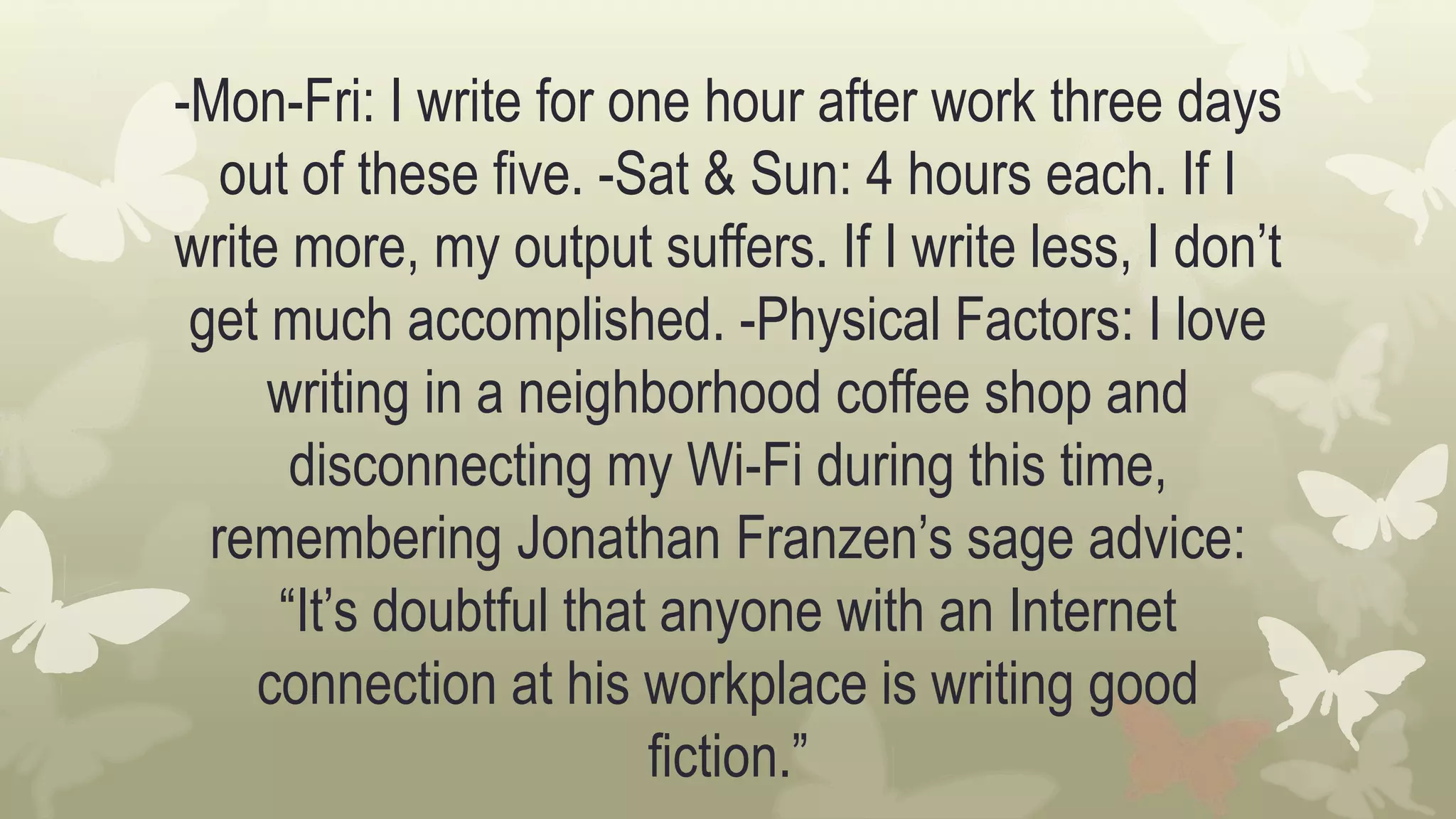 -Mon-Fri: I write for one hour after work three days
out of these five. -Sat & Sun: 4 hours each. If I
write more, my output suffers. If I write less, I don’t
get much accomplished. -Physical Factors: I love
writing in a neighborhood coffee shop and
disconnecting my Wi-Fi during this time,
remembering Jonathan Franzen’s sage advice:
“It’s doubtful that anyone with an Internet
connection at his workplace is writing good
fiction.”
 