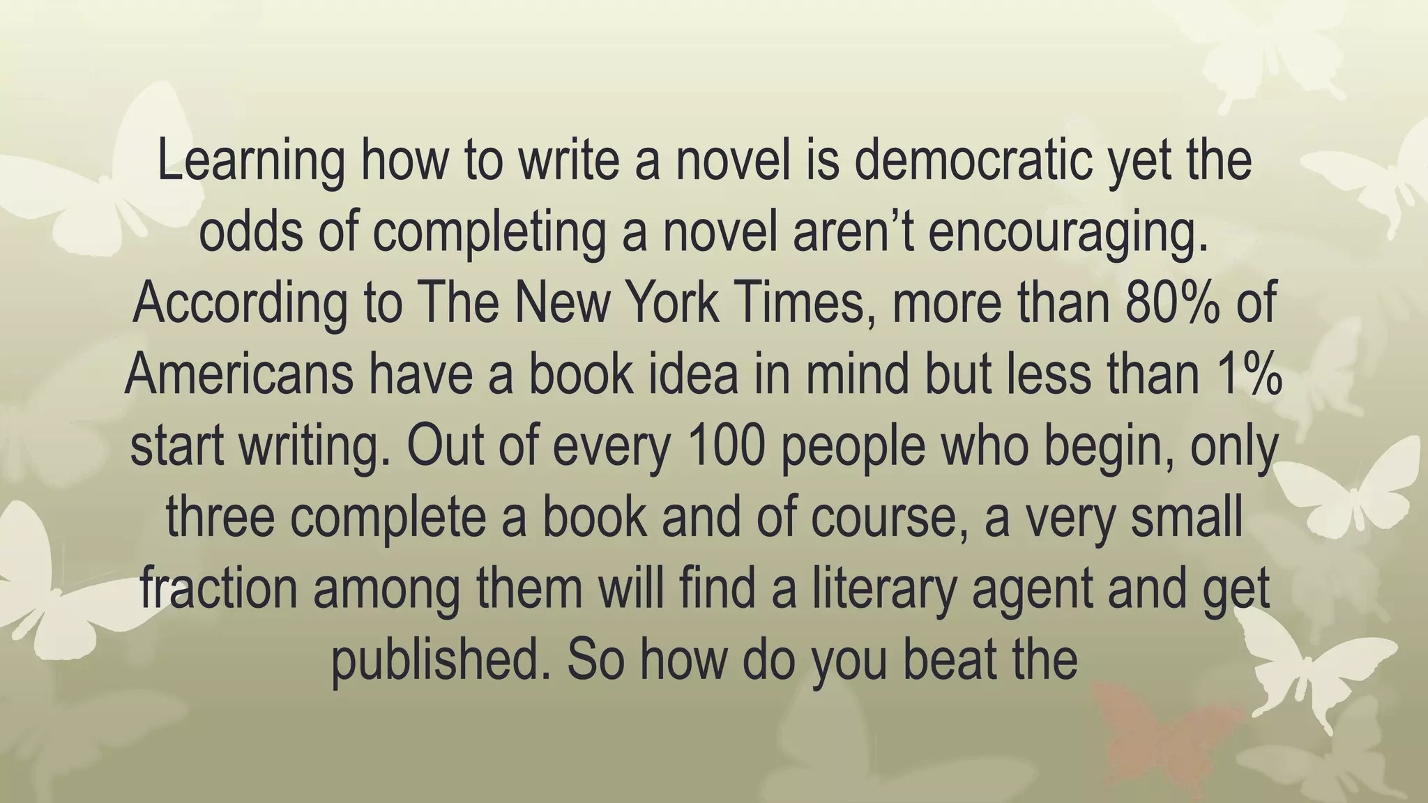 Learning how to write a novel is democratic yet the
odds of completing a novel aren’t encouraging.
According to The New York Times, more than 80% of
Americans have a book idea in mind but less than 1%
start writing. Out of every 100 people who begin, only
three complete a book and of course, a very small
fraction among them will find a literary agent and get
published. So how do you beat the
 