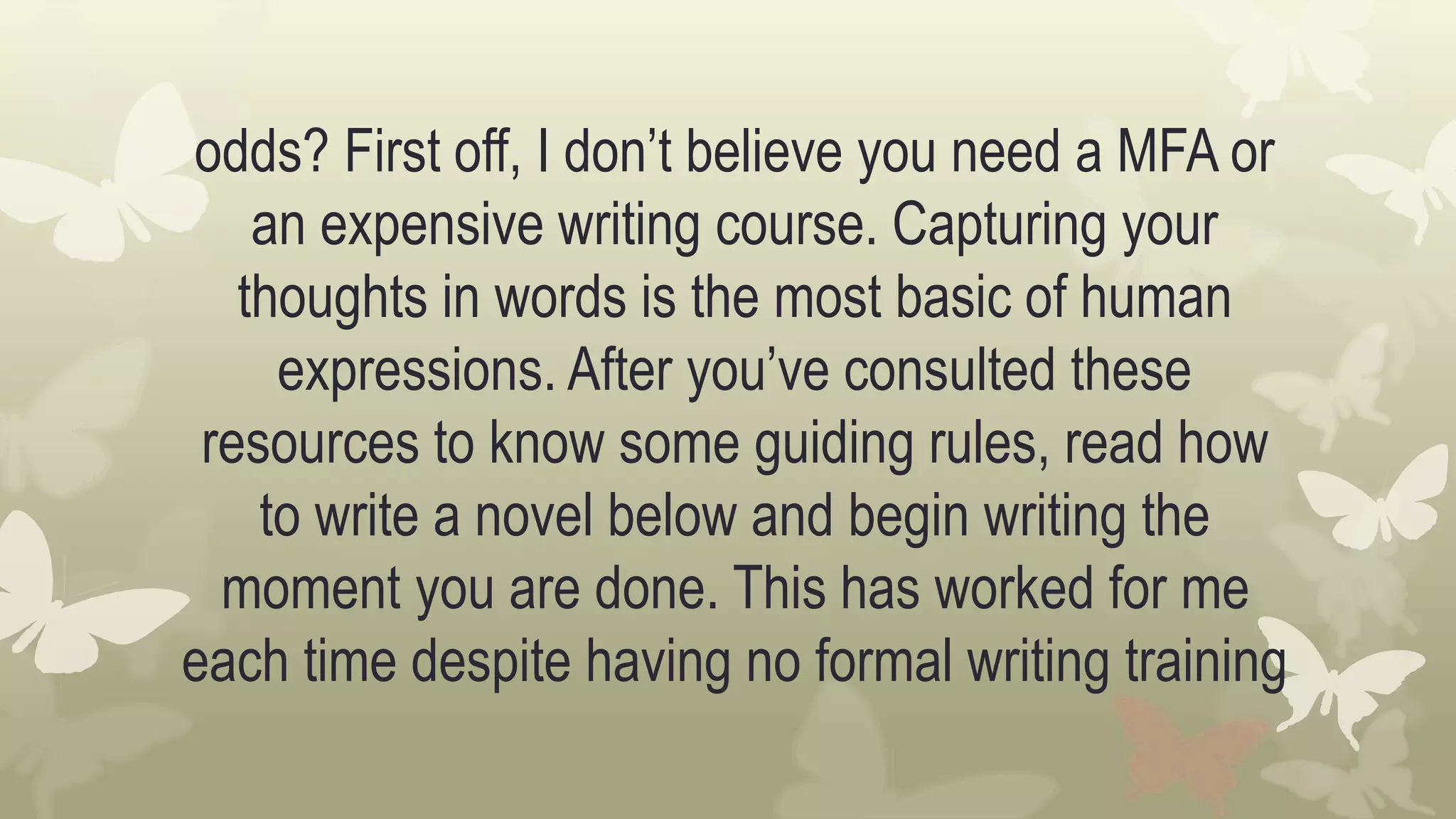 odds? First off, I don’t believe you need a MFA or
an expensive writing course. Capturing your
thoughts in words is the most basic of human
expressions. After you’ve consulted these
resources to know some guiding rules, read how
to write a novel below and begin writing the
moment you are done. This has worked for me
each time despite having no formal writing training
 