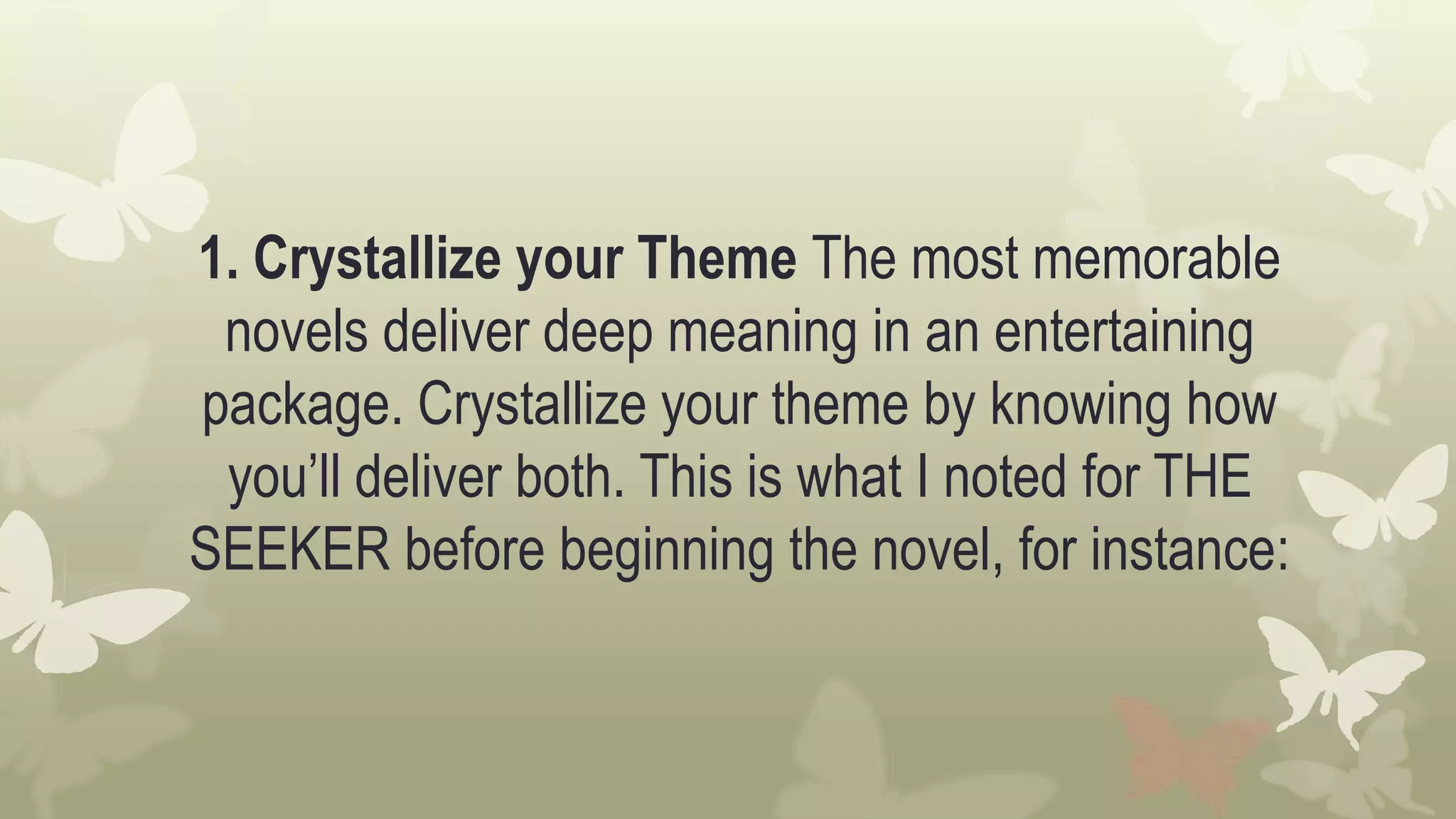 1. Crystallize your Theme The most memorable
novels deliver deep meaning in an entertaining
package. Crystallize your theme by knowing how
you’ll deliver both. This is what I noted for THE
SEEKER before beginning the novel, for instance:
 