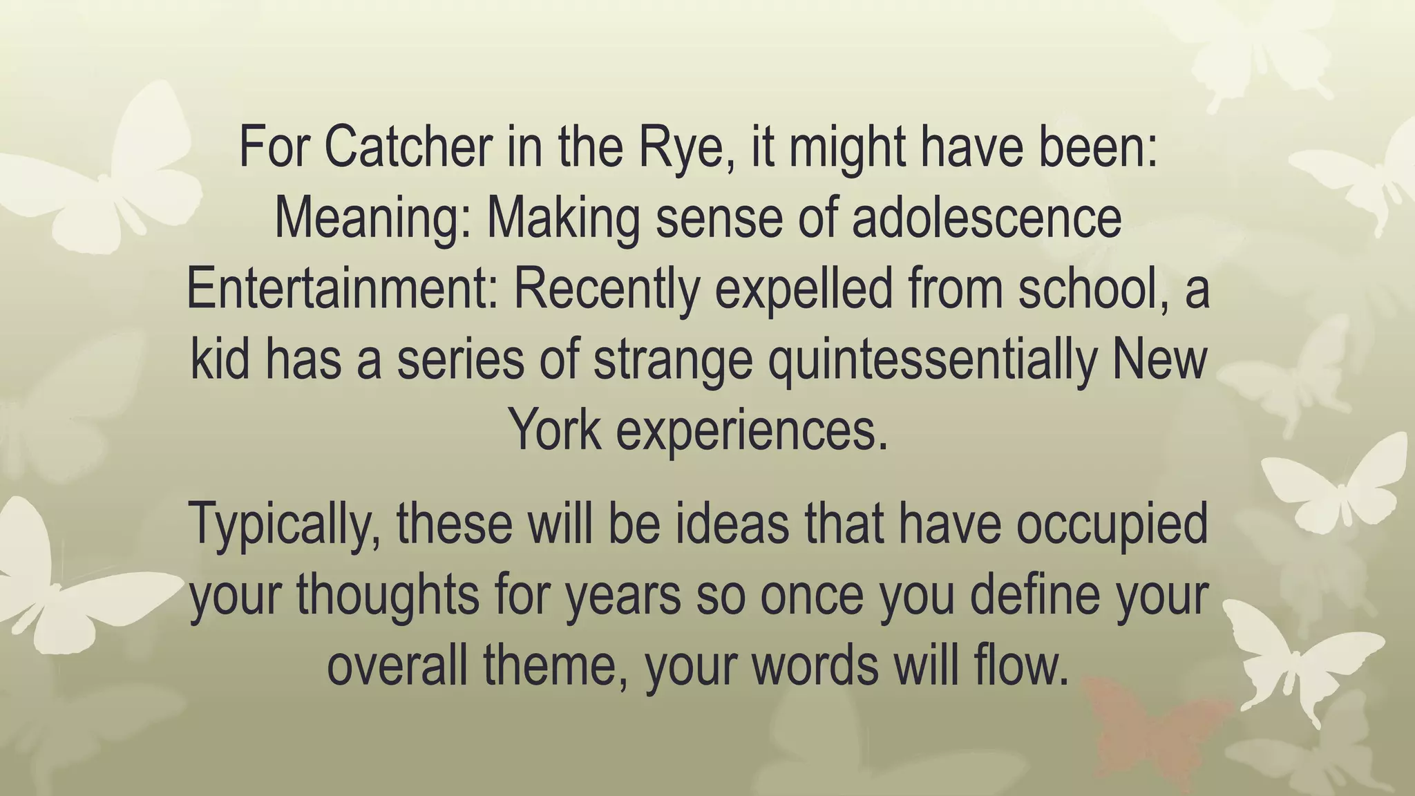 For Catcher in the Rye, it might have been:
Meaning: Making sense of adolescence
Entertainment: Recently expelled from school, a
kid has a series of strange quintessentially New
York experiences.
Typically, these will be ideas that have occupied
your thoughts for years so once you define your
overall theme, your words will flow.
 