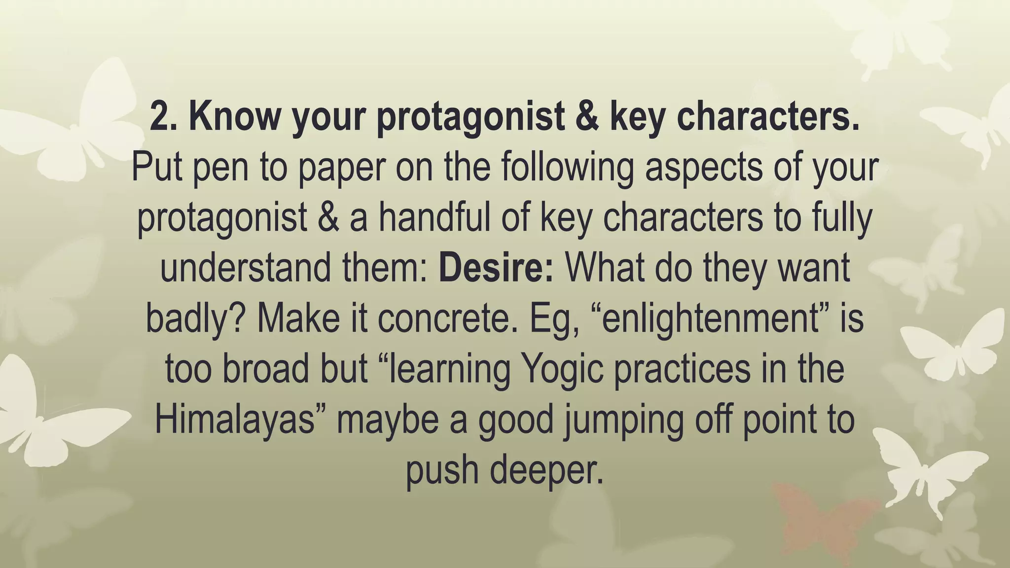 2. Know your protagonist & key characters.
Put pen to paper on the following aspects of your
protagonist & a handful of key characters to fully
understand them: Desire: What do they want
badly? Make it concrete. Eg, “enlightenment” is
too broad but “learning Yogic practices in the
Himalayas” maybe a good jumping off point to
push deeper.
 