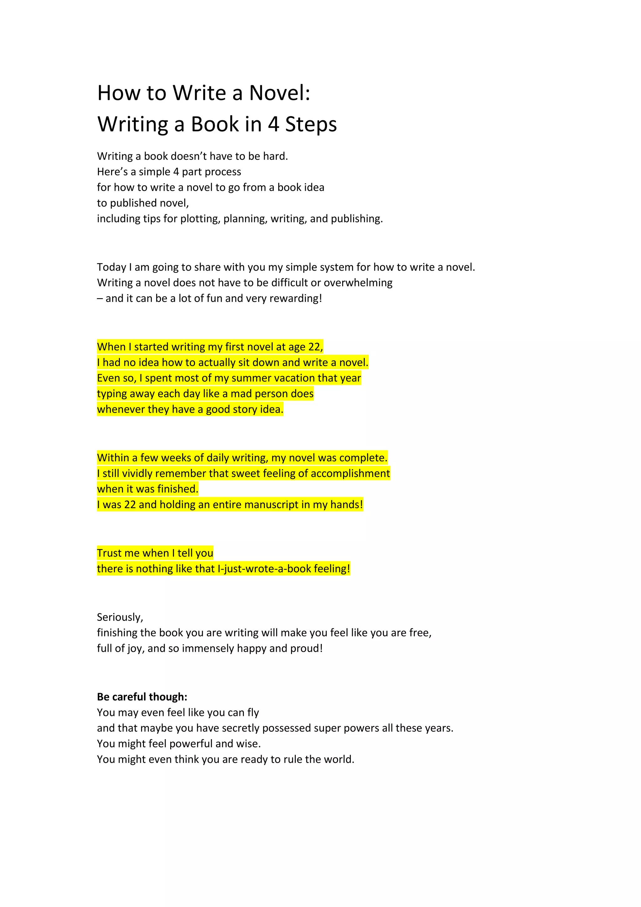 How to Write a Novel:
Writing a Book in 4 Steps
Writing a book doesn’t have to be hard.
Here’s a simple 4 part process
for how to write a novel to go from a book idea
to published novel,
including tips for plotting, planning, writing, and publishing.
Today I am going to share with you my simple system for how to write a novel.
Writing a novel does not have to be difficult or overwhelming
– and it can be a lot of fun and very rewarding!
When I started writing my first novel at age 22,
I had no idea how to actually sit down and write a novel.
Even so, I spent most of my summer vacation that year
typing away each day like a mad person does
whenever they have a good story idea.
Within a few weeks of daily writing, my novel was complete.
I still vividly remember that sweet feeling of accomplishment
when it was finished.
I was 22 and holding an entire manuscript in my hands!
Trust me when I tell you
there is nothing like that I-just-wrote-a-book feeling!
Seriously,
finishing the book you are writing will make you feel like you are free,
full of joy, and so immensely happy and proud!
Be careful though:
You may even feel like you can fly
and that maybe you have secretly possessed super powers all these years.
You might feel powerful and wise.
You might even think you are ready to rule the world.
 