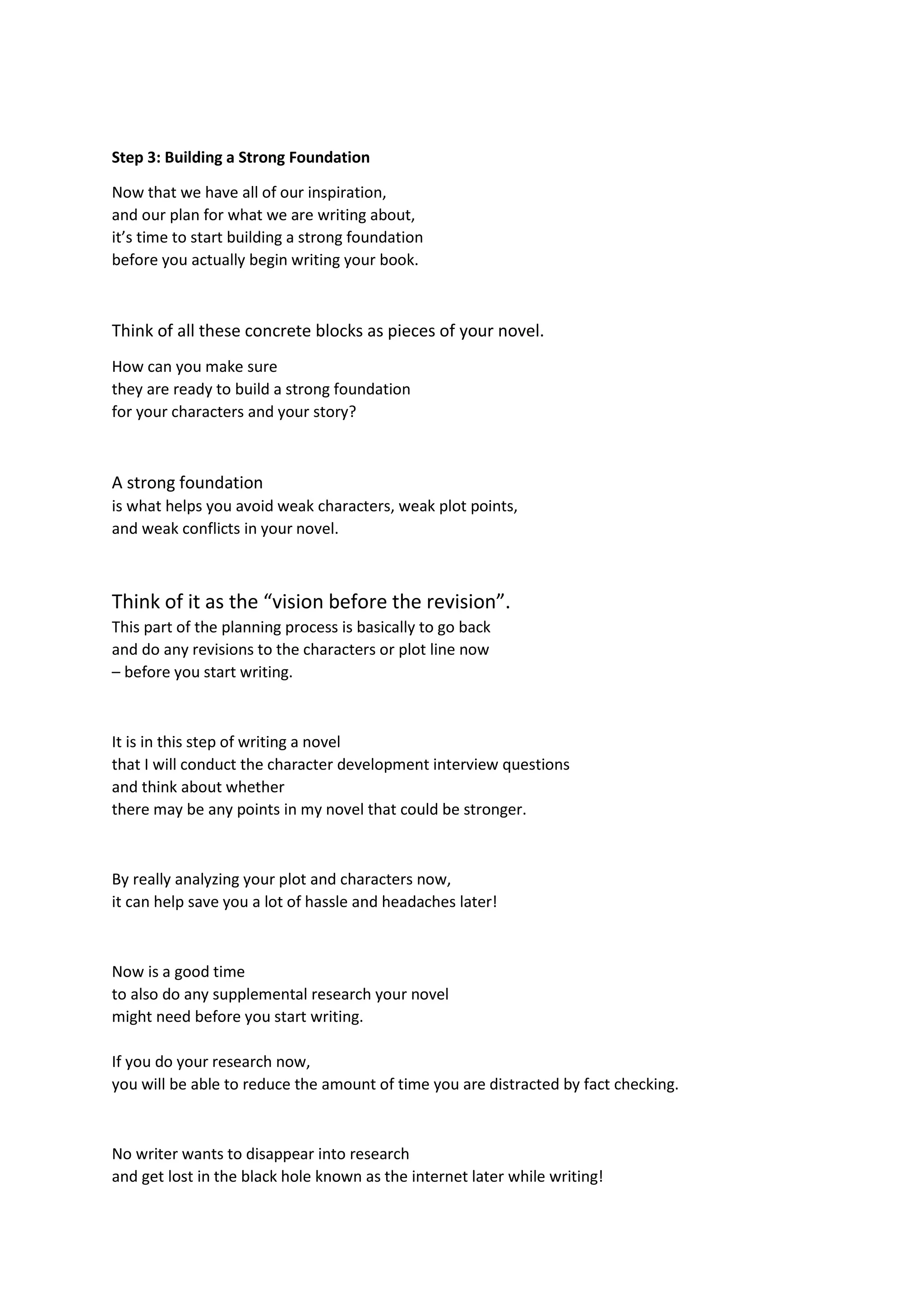 Step 3: Building a Strong Foundation
Now that we have all of our inspiration,
and our plan for what we are writing about,
it’s time to start building a strong foundation
before you actually begin writing your book.
Think of all these concrete blocks as pieces of your novel.
How can you make sure
they are ready to build a strong foundation
for your characters and your story?
A strong foundation
is what helps you avoid weak characters, weak plot points,
and weak conflicts in your novel.
Think of it as the “vision before the revision”.
This part of the planning process is basically to go back
and do any revisions to the characters or plot line now
– before you start writing.
It is in this step of writing a novel
that I will conduct the character development interview questions
and think about whether
there may be any points in my novel that could be stronger.
By really analyzing your plot and characters now,
it can help save you a lot of hassle and headaches later!
Now is a good time
to also do any supplemental research your novel
might need before you start writing.
If you do your research now,
you will be able to reduce the amount of time you are distracted by fact checking.
No writer wants to disappear into research
and get lost in the black hole known as the internet later while writing!
 