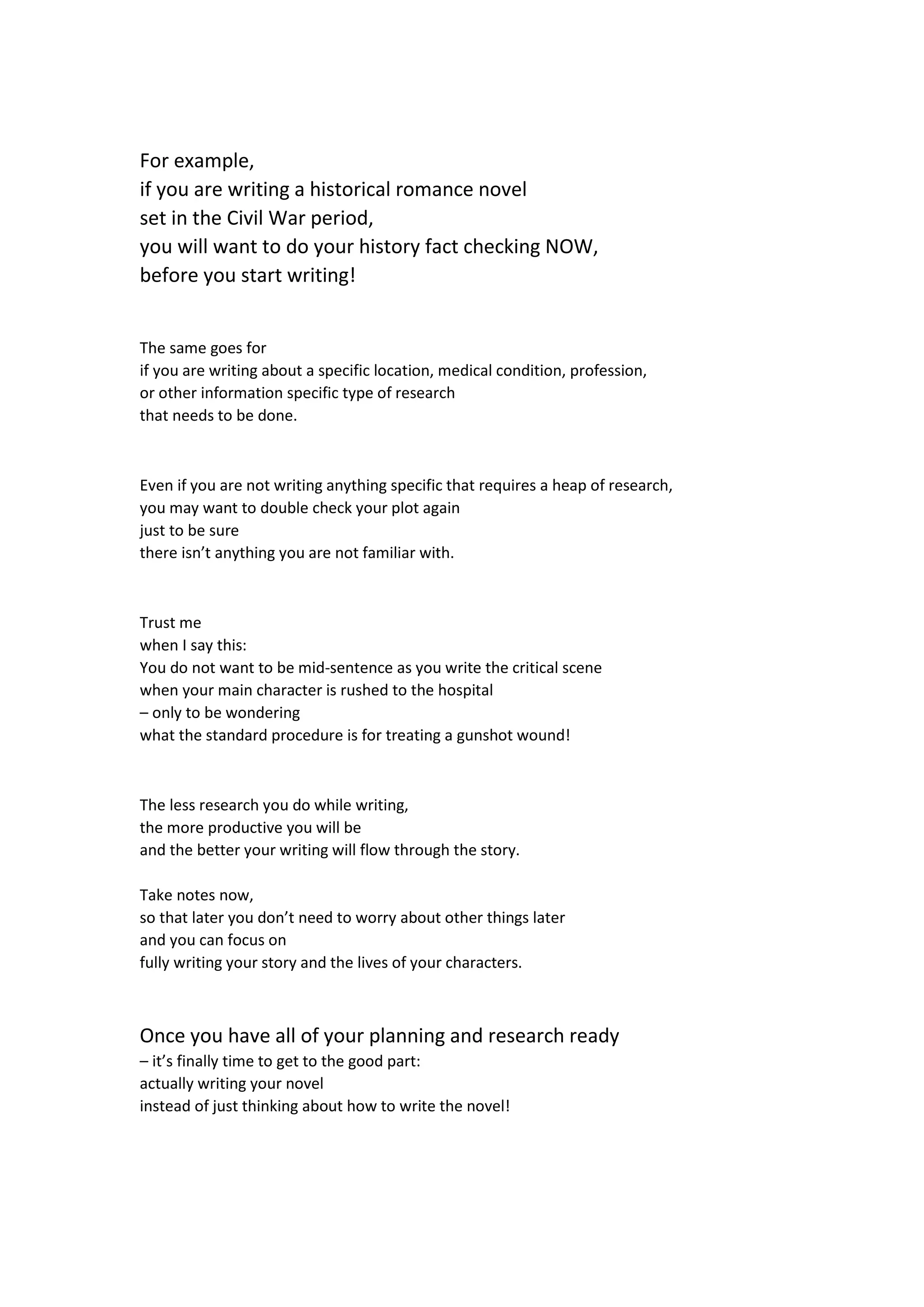 For example,
if you are writing a historical romance novel
set in the Civil War period,
you will want to do your history fact checking NOW,
before you start writing!
The same goes for
if you are writing about a specific location, medical condition, profession,
or other information specific type of research
that needs to be done.
Even if you are not writing anything specific that requires a heap of research,
you may want to double check your plot again
just to be sure
there isn’t anything you are not familiar with.
Trust me
when I say this:
You do not want to be mid-sentence as you write the critical scene
when your main character is rushed to the hospital
– only to be wondering
what the standard procedure is for treating a gunshot wound!
The less research you do while writing,
the more productive you will be
and the better your writing will flow through the story.
Take notes now,
so that later you don’t need to worry about other things later
and you can focus on
fully writing your story and the lives of your characters.
Once you have all of your planning and research ready
– it’s finally time to get to the good part:
actually writing your novel
instead of just thinking about how to write the novel!
 