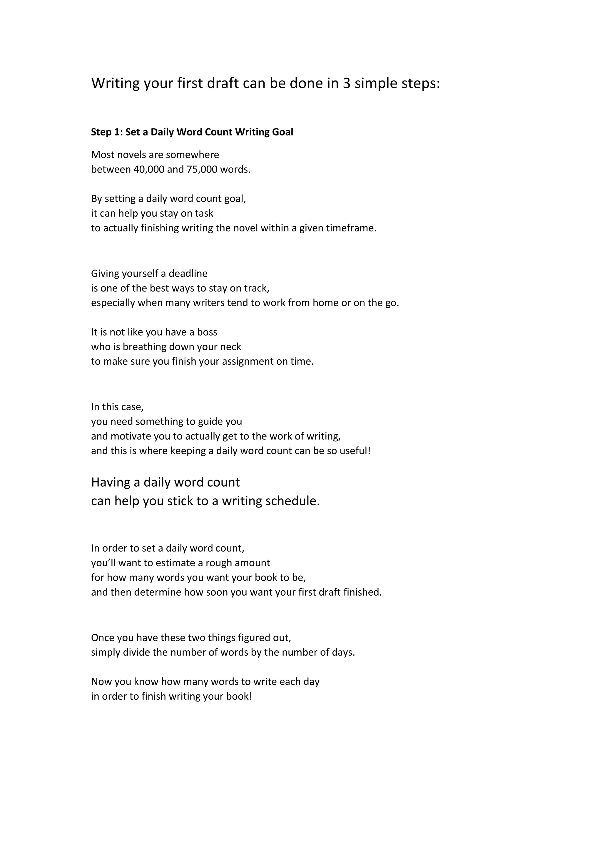 Writing your first draft can be done in 3 simple steps:
Step 1: Set a Daily Word Count Writing Goal
Most novels are somewhere
between 40,000 and 75,000 words.
By setting a daily word count goal,
it can help you stay on task
to actually finishing writing the novel within a given timeframe.
Giving yourself a deadline
is one of the best ways to stay on track,
especially when many writers tend to work from home or on the go.
It is not like you have a boss
who is breathing down your neck
to make sure you finish your assignment on time.
In this case,
you need something to guide you
and motivate you to actually get to the work of writing,
and this is where keeping a daily word count can be so useful!
Having a daily word count
can help you stick to a writing schedule.
In order to set a daily word count,
you’ll want to estimate a rough amount
for how many words you want your book to be,
and then determine how soon you want your first draft finished.
Once you have these two things figured out,
simply divide the number of words by the number of days.
Now you know how many words to write each day
in order to finish writing your book!
 