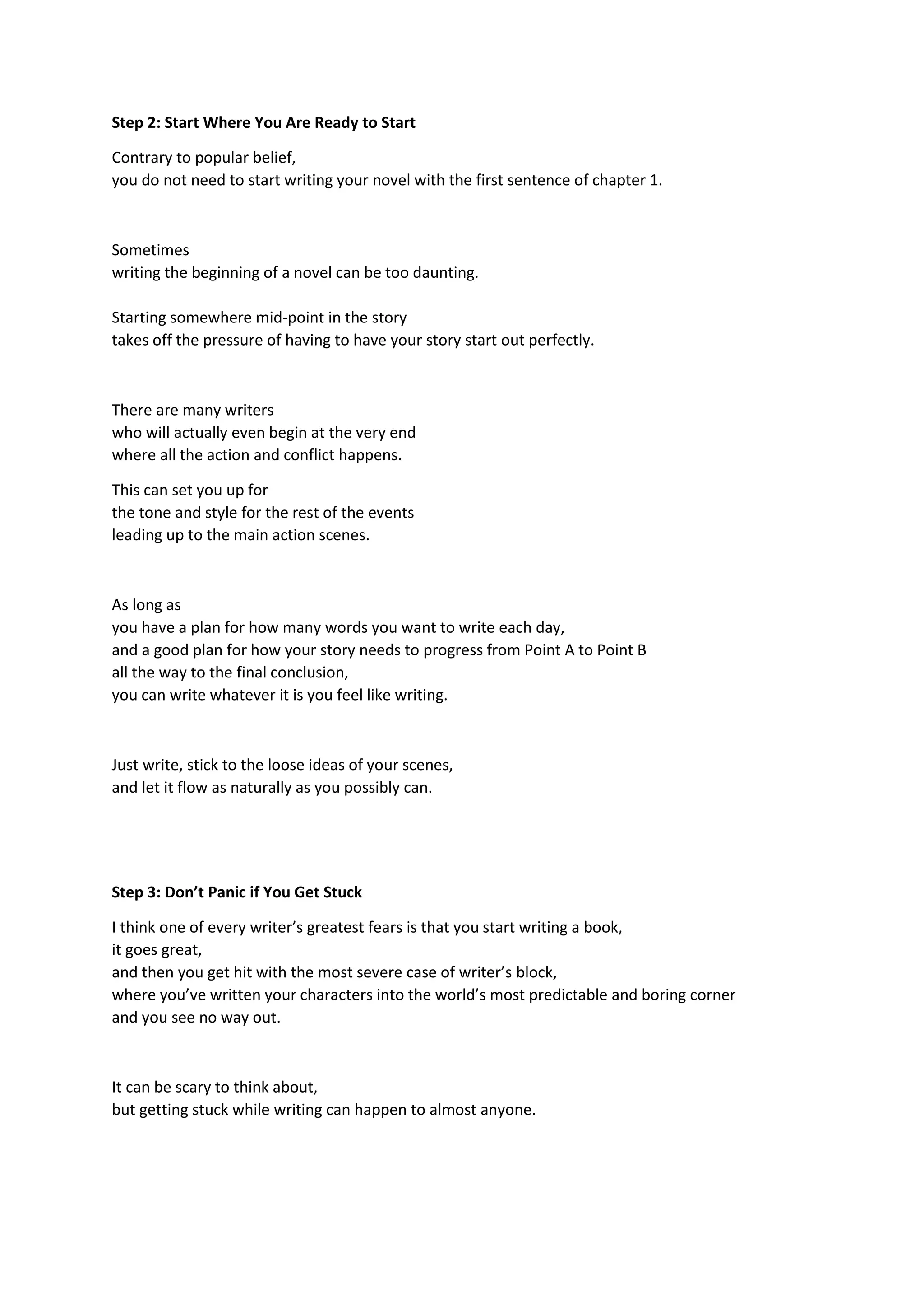 Step 2: Start Where You Are Ready to Start
Contrary to popular belief,
you do not need to start writing your novel with the first sentence of chapter 1.
Sometimes
writing the beginning of a novel can be too daunting.
Starting somewhere mid-point in the story
takes off the pressure of having to have your story start out perfectly.
There are many writers
who will actually even begin at the very end
where all the action and conflict happens.
This can set you up for
the tone and style for the rest of the events
leading up to the main action scenes.
As long as
you have a plan for how many words you want to write each day,
and a good plan for how your story needs to progress from Point A to Point B
all the way to the final conclusion,
you can write whatever it is you feel like writing.
Just write, stick to the loose ideas of your scenes,
and let it flow as naturally as you possibly can.
Step 3: Don’t Panic if You Get Stuck
I think one of every writer’s greatest fears is that you start writing a book,
it goes great,
and then you get hit with the most severe case of writer’s block,
where you’ve written your characters into the world’s most predictable and boring corner
and you see no way out.
It can be scary to think about,
but getting stuck while writing can happen to almost anyone.
 
