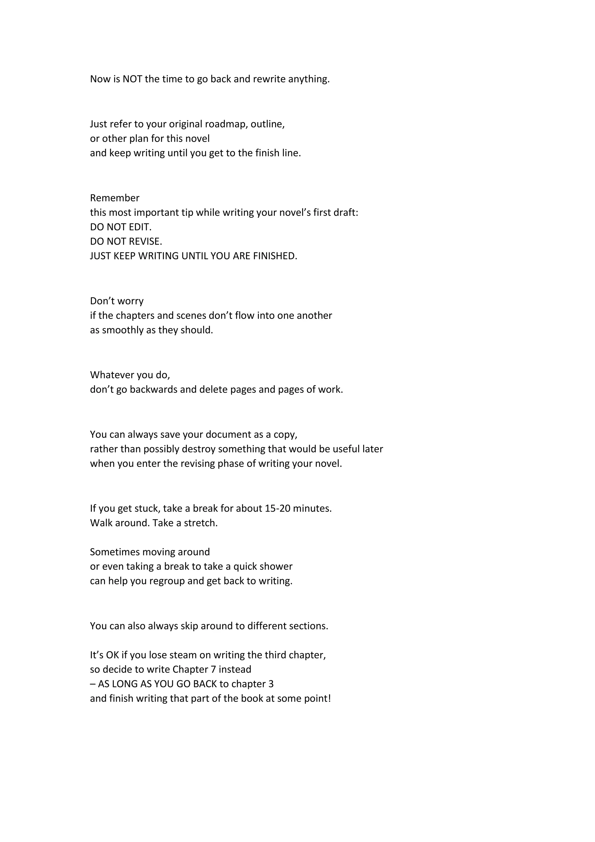 Now is NOT the time to go back and rewrite anything.
Just refer to your original roadmap, outline,
or other plan for this novel
and keep writing until you get to the finish line.
Remember
this most important tip while writing your novel’s first draft:
DO NOT EDIT.
DO NOT REVISE.
JUST KEEP WRITING UNTIL YOU ARE FINISHED.
Don’t worry
if the chapters and scenes don’t flow into one another
as smoothly as they should.
Whatever you do,
don’t go backwards and delete pages and pages of work.
You can always save your document as a copy,
rather than possibly destroy something that would be useful later
when you enter the revising phase of writing your novel.
If you get stuck, take a break for about 15-20 minutes.
Walk around. Take a stretch.
Sometimes moving around
or even taking a break to take a quick shower
can help you regroup and get back to writing.
You can also always skip around to different sections.
It’s OK if you lose steam on writing the third chapter,
so decide to write Chapter 7 instead
– AS LONG AS YOU GO BACK to chapter 3
and finish writing that part of the book at some point!
 