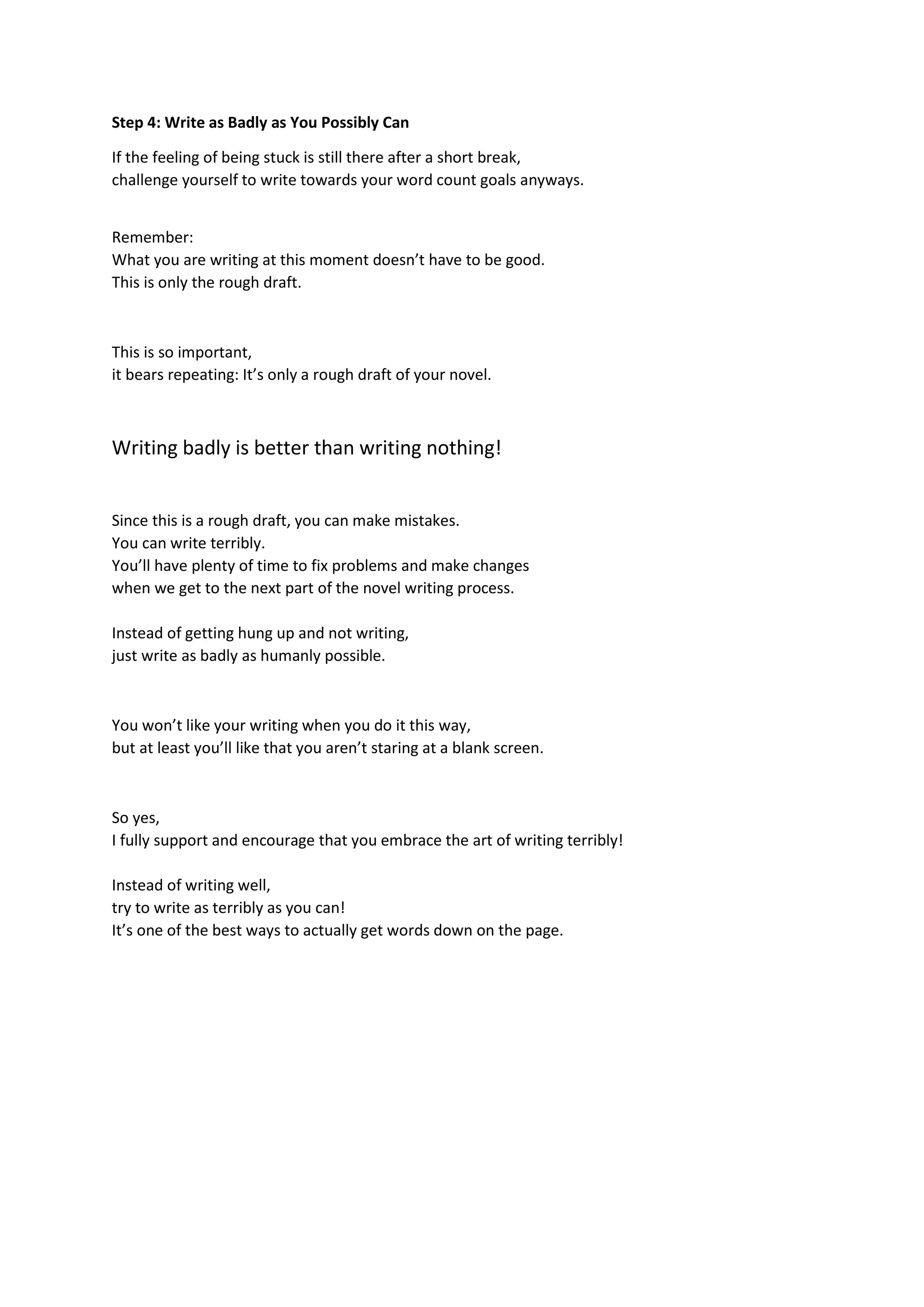 Step 4: Write as Badly as You Possibly Can
If the feeling of being stuck is still there after a short break,
challenge yourself to write towards your word count goals anyways.
Remember:
What you are writing at this moment doesn’t have to be good.
This is only the rough draft.
This is so important,
it bears repeating: It’s only a rough draft of your novel.
Writing badly is better than writing nothing!
Since this is a rough draft, you can make mistakes.
You can write terribly.
You’ll have plenty of time to fix problems and make changes
when we get to the next part of the novel writing process.
Instead of getting hung up and not writing,
just write as badly as humanly possible.
You won’t like your writing when you do it this way,
but at least you’ll like that you aren’t staring at a blank screen.
So yes,
I fully support and encourage that you embrace the art of writing terribly!
Instead of writing well,
try to write as terribly as you can!
It’s one of the best ways to actually get words down on the page.
 