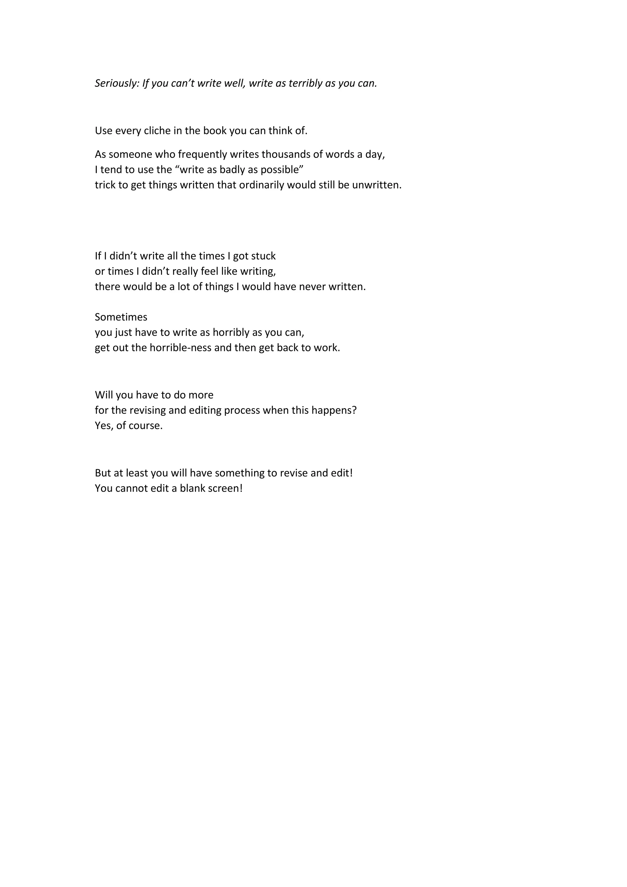 Seriously: If you can’t write well, write as terribly as you can.
Use every cliche in the book you can think of.
As someone who frequently writes thousands of words a day,
I tend to use the “write as badly as possible”
trick to get things written that ordinarily would still be unwritten.
If I didn’t write all the times I got stuck
or times I didn’t really feel like writing,
there would be a lot of things I would have never written.
Sometimes
you just have to write as horribly as you can,
get out the horrible-ness and then get back to work.
Will you have to do more
for the revising and editing process when this happens?
Yes, of course.
But at least you will have something to revise and edit!
You cannot edit a blank screen!
 