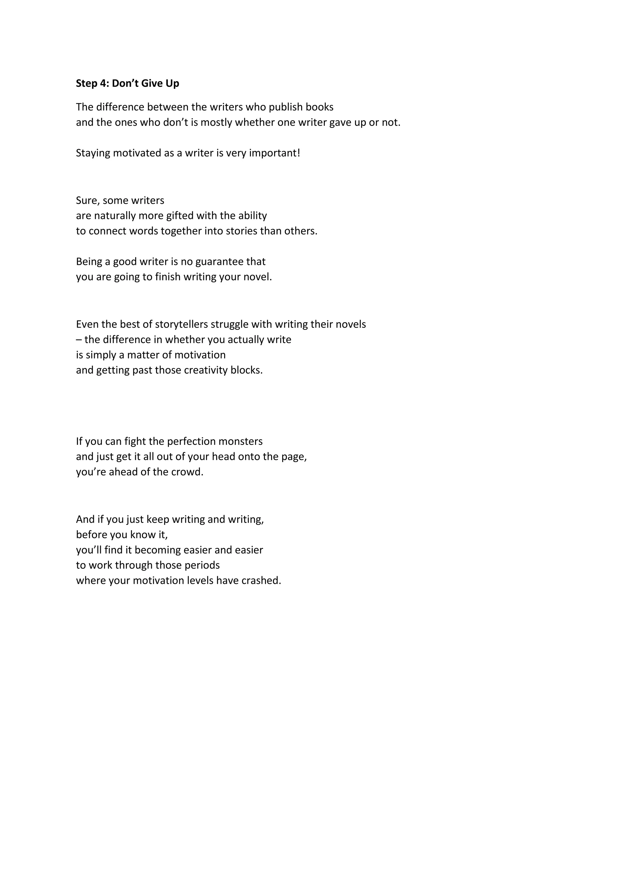 Step 4: Don’t Give Up
The difference between the writers who publish books
and the ones who don’t is mostly whether one writer gave up or not.
Staying motivated as a writer is very important!
Sure, some writers
are naturally more gifted with the ability
to connect words together into stories than others.
Being a good writer is no guarantee that
you are going to finish writing your novel.
Even the best of storytellers struggle with writing their novels
– the difference in whether you actually write
is simply a matter of motivation
and getting past those creativity blocks.
If you can fight the perfection monsters
and just get it all out of your head onto the page,
you’re ahead of the crowd.
And if you just keep writing and writing,
before you know it,
you’ll find it becoming easier and easier
to work through those periods
where your motivation levels have crashed.
 
