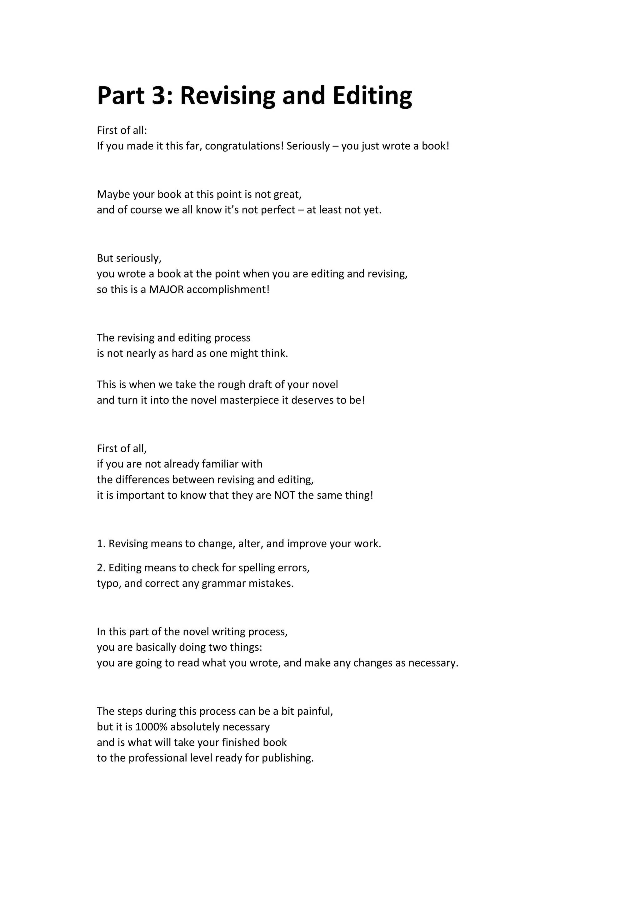 Part 3: Revising and Editing
First of all:
If you made it this far, congratulations! Seriously – you just wrote a book!
Maybe your book at this point is not great,
and of course we all know it’s not perfect – at least not yet.
But seriously,
you wrote a book at the point when you are editing and revising,
so this is a MAJOR accomplishment!
The revising and editing process
is not nearly as hard as one might think.
This is when we take the rough draft of your novel
and turn it into the novel masterpiece it deserves to be!
First of all,
if you are not already familiar with
the differences between revising and editing,
it is important to know that they are NOT the same thing!
1. Revising means to change, alter, and improve your work.
2. Editing means to check for spelling errors,
typo, and correct any grammar mistakes.
In this part of the novel writing process,
you are basically doing two things:
you are going to read what you wrote, and make any changes as necessary.
The steps during this process can be a bit painful,
but it is 1000% absolutely necessary
and is what will take your finished book
to the professional level ready for publishing.
 