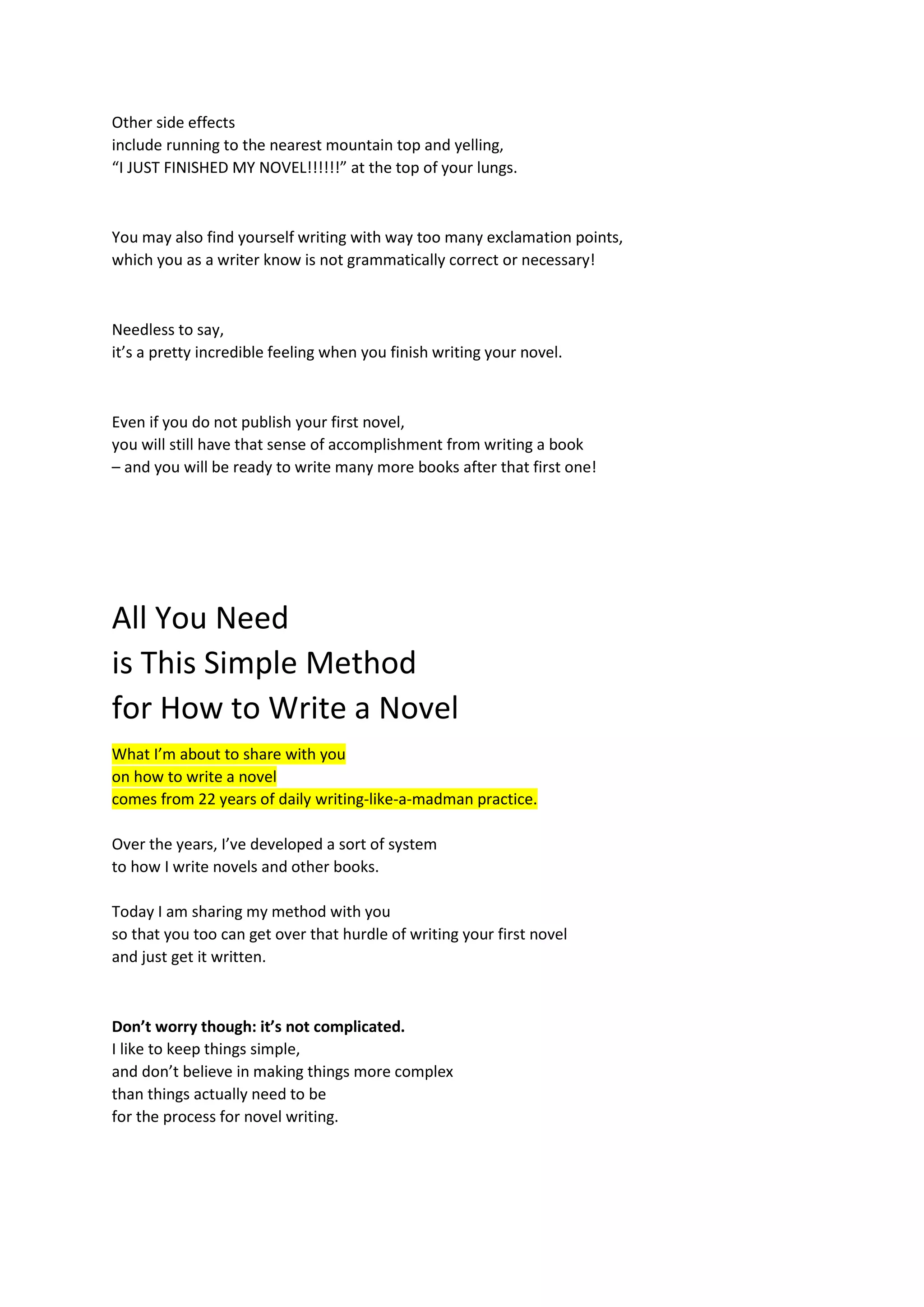Other side effects
include running to the nearest mountain top and yelling,
“I JUST FINISHED MY NOVEL!!!!!!” at the top of your lungs.
You may also find yourself writing with way too many exclamation points,
which you as a writer know is not grammatically correct or necessary!
Needless to say,
it’s a pretty incredible feeling when you finish writing your novel.
Even if you do not publish your first novel,
you will still have that sense of accomplishment from writing a book
– and you will be ready to write many more books after that first one!
All You Need
is This Simple Method
for How to Write a Novel
What I’m about to share with you
on how to write a novel
comes from 22 years of daily writing-like-a-madman practice.
Over the years, I’ve developed a sort of system
to how I write novels and other books.
Today I am sharing my method with you
so that you too can get over that hurdle of writing your first novel
and just get it written.
Don’t worry though: it’s not complicated.
I like to keep things simple,
and don’t believe in making things more complex
than things actually need to be
for the process for novel writing.
 