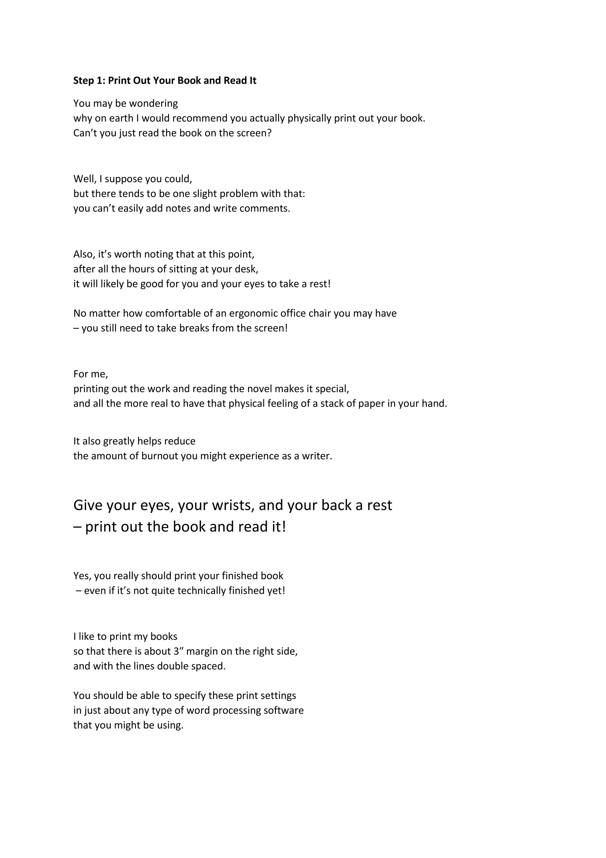 Step 1: Print Out Your Book and Read It
You may be wondering
why on earth I would recommend you actually physically print out your book.
Can’t you just read the book on the screen?
Well, I suppose you could,
but there tends to be one slight problem with that:
you can’t easily add notes and write comments.
Also, it’s worth noting that at this point,
after all the hours of sitting at your desk,
it will likely be good for you and your eyes to take a rest!
No matter how comfortable of an ergonomic office chair you may have
– you still need to take breaks from the screen!
For me,
printing out the work and reading the novel makes it special,
and all the more real to have that physical feeling of a stack of paper in your hand.
It also greatly helps reduce
the amount of burnout you might experience as a writer.
Give your eyes, your wrists, and your back a rest
– print out the book and read it!
Yes, you really should print your finished book
– even if it’s not quite technically finished yet!
I like to print my books
so that there is about 3″ margin on the right side,
and with the lines double spaced.
You should be able to specify these print settings
in just about any type of word processing software
that you might be using.
 