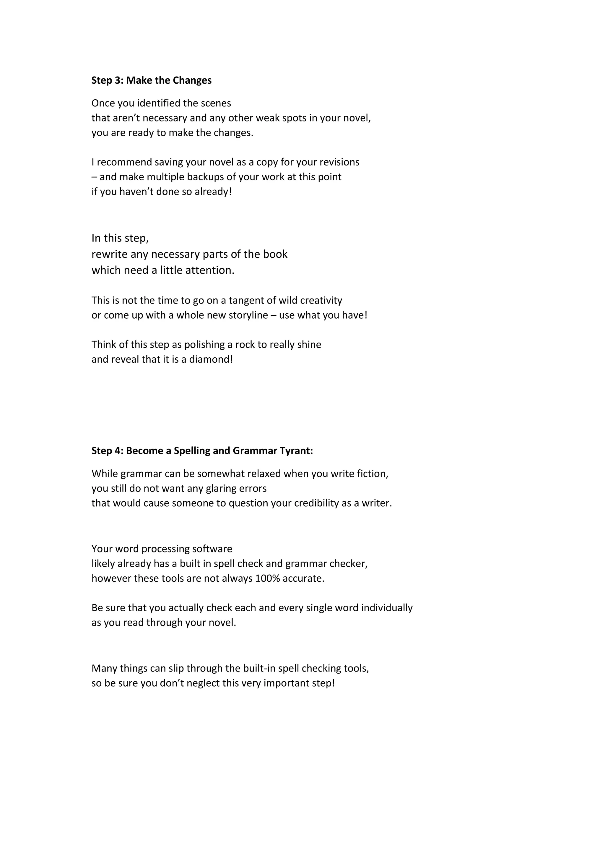 Step 3: Make the Changes
Once you identified the scenes
that aren’t necessary and any other weak spots in your novel,
you are ready to make the changes.
I recommend saving your novel as a copy for your revisions
– and make multiple backups of your work at this point
if you haven’t done so already!
In this step,
rewrite any necessary parts of the book
which need a little attention.
This is not the time to go on a tangent of wild creativity
or come up with a whole new storyline – use what you have!
Think of this step as polishing a rock to really shine
and reveal that it is a diamond!
Step 4: Become a Spelling and Grammar Tyrant:
While grammar can be somewhat relaxed when you write fiction,
you still do not want any glaring errors
that would cause someone to question your credibility as a writer.
Your word processing software
likely already has a built in spell check and grammar checker,
however these tools are not always 100% accurate.
Be sure that you actually check each and every single word individually
as you read through your novel.
Many things can slip through the built-in spell checking tools,
so be sure you don’t neglect this very important step!
 