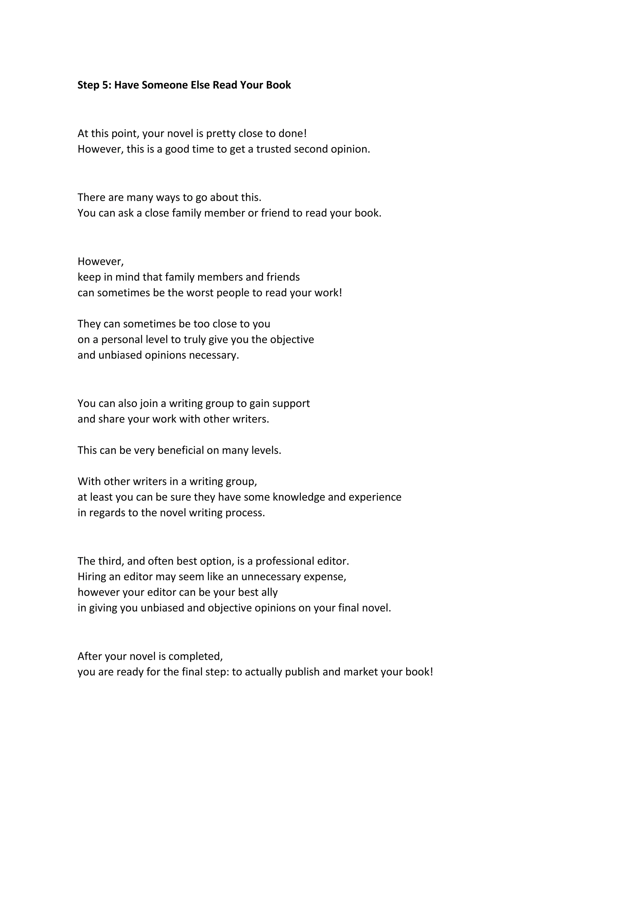 Step 5: Have Someone Else Read Your Book
At this point, your novel is pretty close to done!
However, this is a good time to get a trusted second opinion.
There are many ways to go about this.
You can ask a close family member or friend to read your book.
However,
keep in mind that family members and friends
can sometimes be the worst people to read your work!
They can sometimes be too close to you
on a personal level to truly give you the objective
and unbiased opinions necessary.
You can also join a writing group to gain support
and share your work with other writers.
This can be very beneficial on many levels.
With other writers in a writing group,
at least you can be sure they have some knowledge and experience
in regards to the novel writing process.
The third, and often best option, is a professional editor.
Hiring an editor may seem like an unnecessary expense,
however your editor can be your best ally
in giving you unbiased and objective opinions on your final novel.
After your novel is completed,
you are ready for the final step: to actually publish and market your book!
 