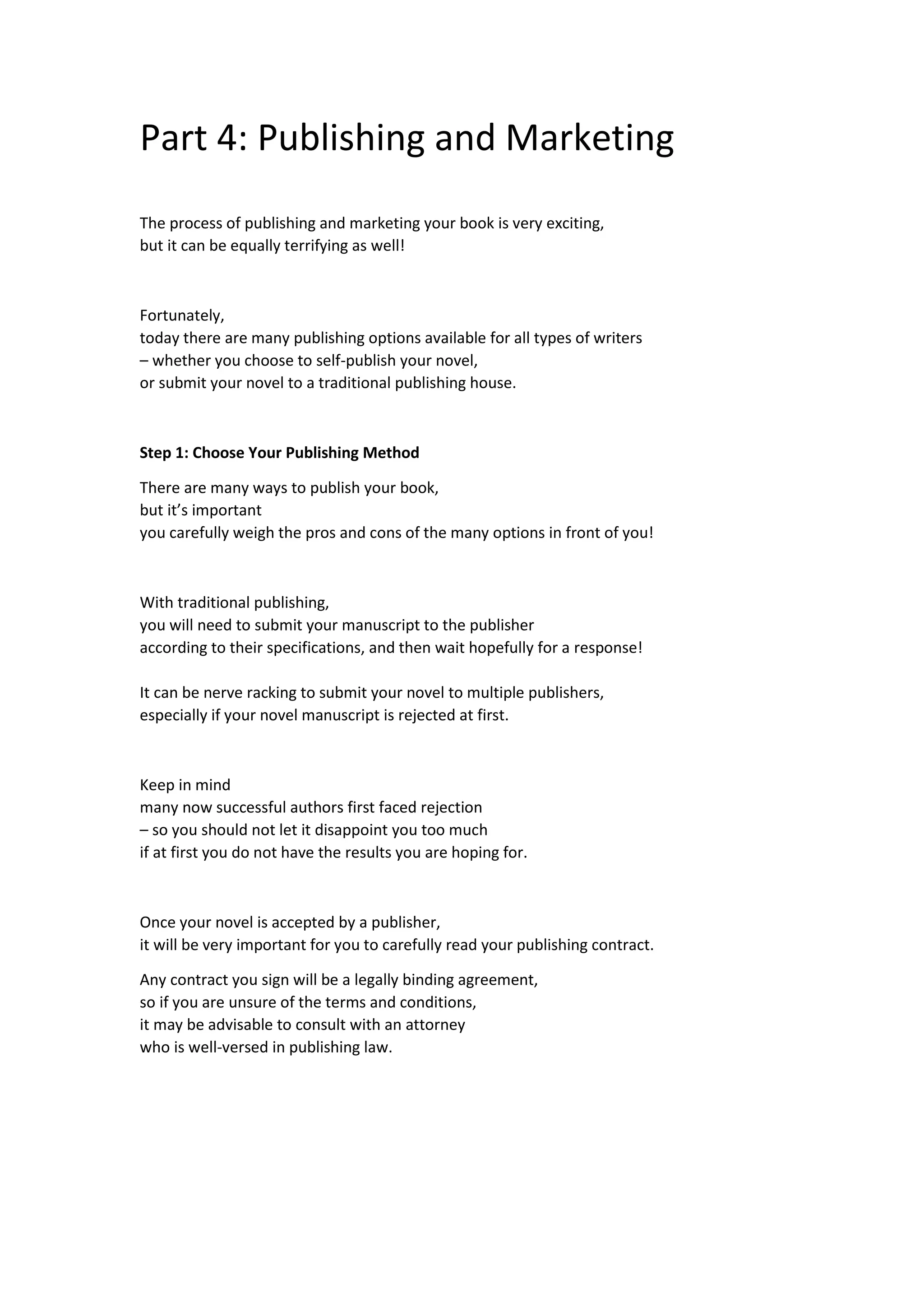 Part 4: Publishing and Marketing
The process of publishing and marketing your book is very exciting,
but it can be equally terrifying as well!
Fortunately,
today there are many publishing options available for all types of writers
– whether you choose to self-publish your novel,
or submit your novel to a traditional publishing house.
Step 1: Choose Your Publishing Method
There are many ways to publish your book,
but it’s important
you carefully weigh the pros and cons of the many options in front of you!
With traditional publishing,
you will need to submit your manuscript to the publisher
according to their specifications, and then wait hopefully for a response!
It can be nerve racking to submit your novel to multiple publishers,
especially if your novel manuscript is rejected at first.
Keep in mind
many now successful authors first faced rejection
– so you should not let it disappoint you too much
if at first you do not have the results you are hoping for.
Once your novel is accepted by a publisher,
it will be very important for you to carefully read your publishing contract.
Any contract you sign will be a legally binding agreement,
so if you are unsure of the terms and conditions,
it may be advisable to consult with an attorney
who is well-versed in publishing law.
 