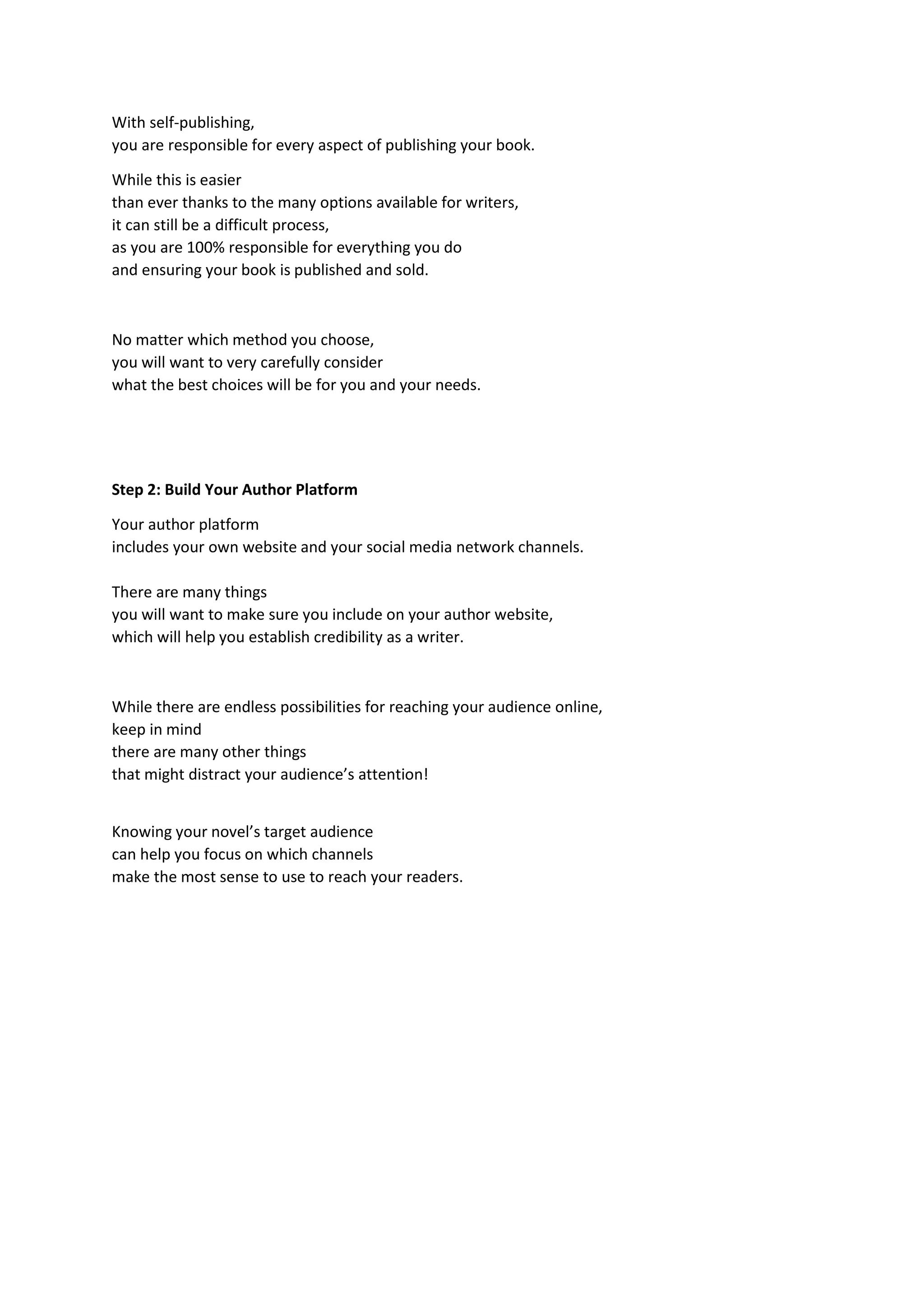 With self-publishing,
you are responsible for every aspect of publishing your book.
While this is easier
than ever thanks to the many options available for writers,
it can still be a difficult process,
as you are 100% responsible for everything you do
and ensuring your book is published and sold.
No matter which method you choose,
you will want to very carefully consider
what the best choices will be for you and your needs.
Step 2: Build Your Author Platform
Your author platform
includes your own website and your social media network channels.
There are many things
you will want to make sure you include on your author website,
which will help you establish credibility as a writer.
While there are endless possibilities for reaching your audience online,
keep in mind
there are many other things
that might distract your audience’s attention!
Knowing your novel’s target audience
can help you focus on which channels
make the most sense to use to reach your readers.
 