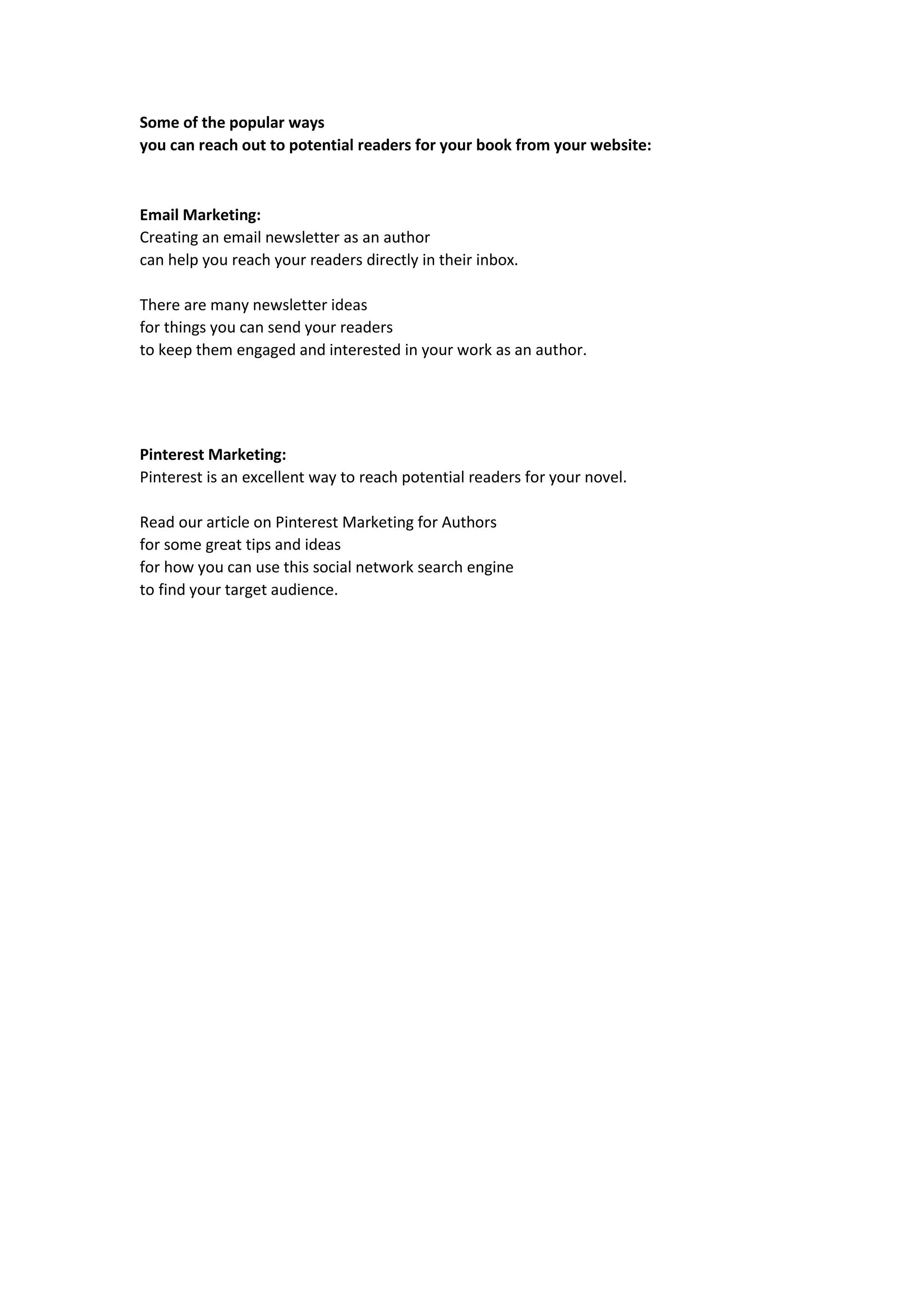 Some of the popular ways
you can reach out to potential readers for your book from your website:
Email Marketing:
Creating an email newsletter as an author
can help you reach your readers directly in their inbox.
There are many newsletter ideas
for things you can send your readers
to keep them engaged and interested in your work as an author.
Pinterest Marketing:
Pinterest is an excellent way to reach potential readers for your novel.
Read our article on Pinterest Marketing for Authors
for some great tips and ideas
for how you can use this social network search engine
to find your target audience.
 