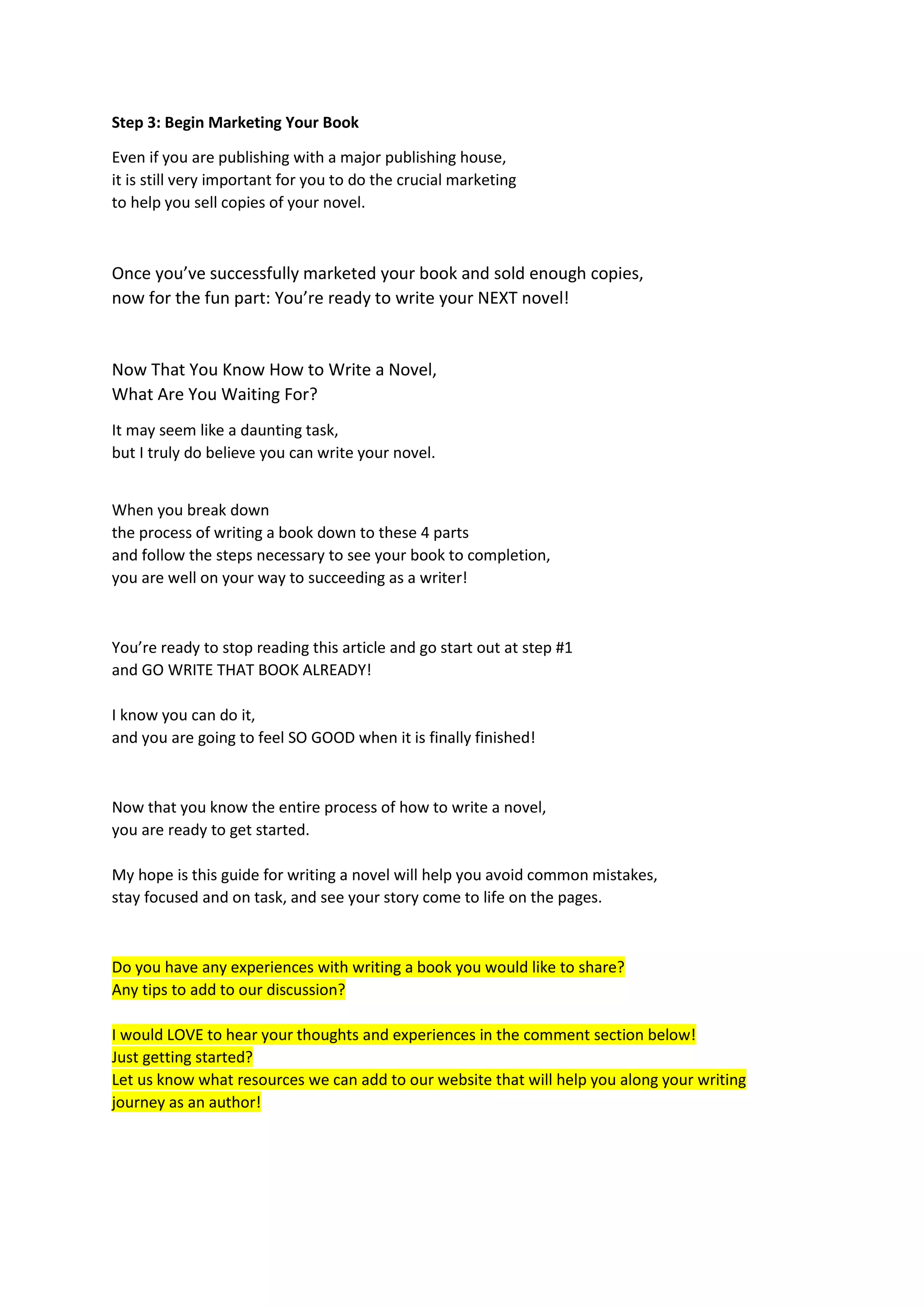Step 3: Begin Marketing Your Book
Even if you are publishing with a major publishing house,
it is still very important for you to do the crucial marketing
to help you sell copies of your novel.
Once you’ve successfully marketed your book and sold enough copies,
now for the fun part: You’re ready to write your NEXT novel!
Now That You Know How to Write a Novel,
What Are You Waiting For?
It may seem like a daunting task,
but I truly do believe you can write your novel.
When you break down
the process of writing a book down to these 4 parts
and follow the steps necessary to see your book to completion,
you are well on your way to succeeding as a writer!
You’re ready to stop reading this article and go start out at step #1
and GO WRITE THAT BOOK ALREADY!
I know you can do it,
and you are going to feel SO GOOD when it is finally finished!
Now that you know the entire process of how to write a novel,
you are ready to get started.
My hope is this guide for writing a novel will help you avoid common mistakes,
stay focused and on task, and see your story come to life on the pages.
Do you have any experiences with writing a book you would like to share?
Any tips to add to our discussion?
I would LOVE to hear your thoughts and experiences in the comment section below!
Just getting started?
Let us know what resources we can add to our website that will help you along your writing
journey as an author!
 