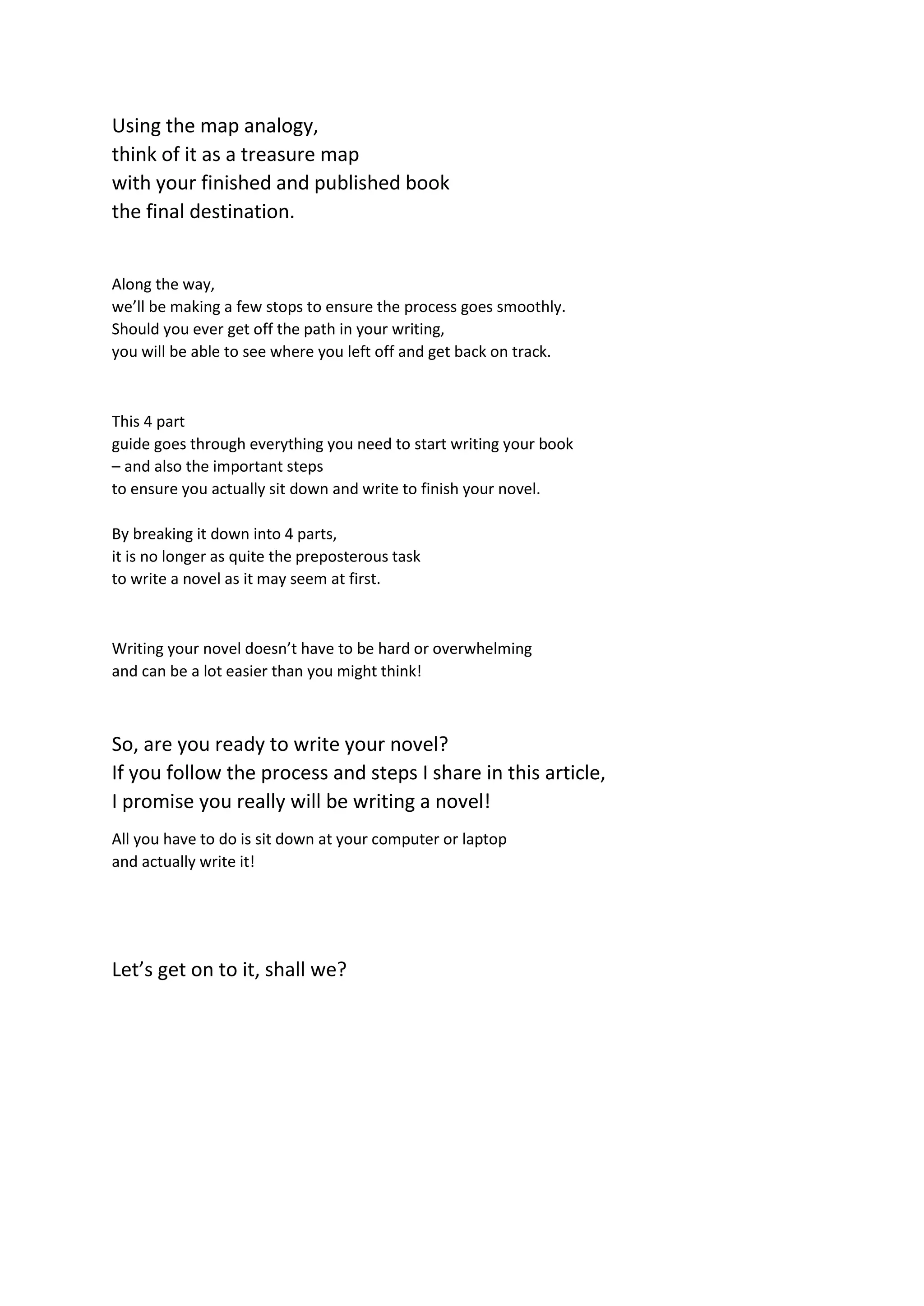 Using the map analogy,
think of it as a treasure map
with your finished and published book
the final destination.
Along the way,
we’ll be making a few stops to ensure the process goes smoothly.
Should you ever get off the path in your writing,
you will be able to see where you left off and get back on track.
This 4 part
guide goes through everything you need to start writing your book
– and also the important steps
to ensure you actually sit down and write to finish your novel.
By breaking it down into 4 parts,
it is no longer as quite the preposterous task
to write a novel as it may seem at first.
Writing your novel doesn’t have to be hard or overwhelming
and can be a lot easier than you might think!
So, are you ready to write your novel?
If you follow the process and steps I share in this article,
I promise you really will be writing a novel!
All you have to do is sit down at your computer or laptop
and actually write it!
Let’s get on to it, shall we?
 