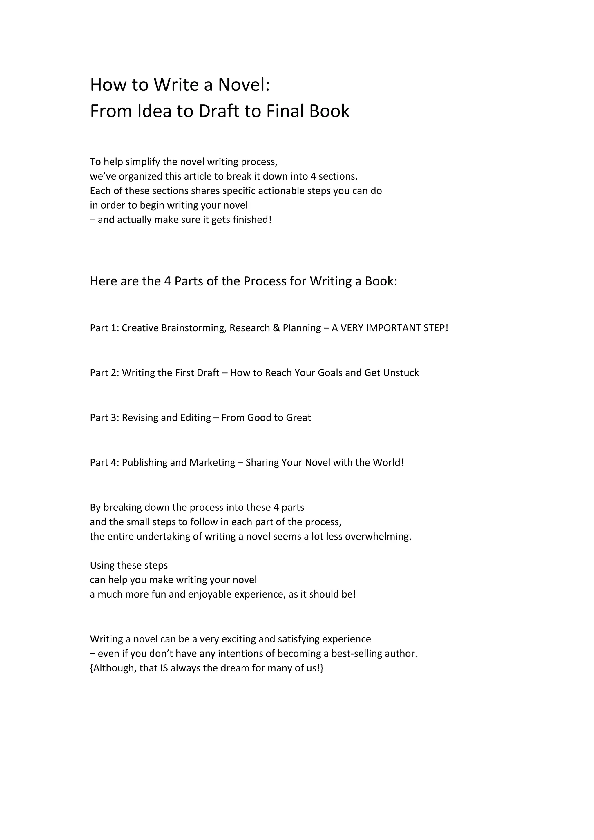 How to Write a Novel:
From Idea to Draft to Final Book
To help simplify the novel writing process,
we’ve organized this article to break it down into 4 sections.
Each of these sections shares specific actionable steps you can do
in order to begin writing your novel
– and actually make sure it gets finished!
Here are the 4 Parts of the Process for Writing a Book:
Part 1: Creative Brainstorming, Research & Planning – A VERY IMPORTANT STEP!
Part 2: Writing the First Draft – How to Reach Your Goals and Get Unstuck
Part 3: Revising and Editing – From Good to Great
Part 4: Publishing and Marketing – Sharing Your Novel with the World!
By breaking down the process into these 4 parts
and the small steps to follow in each part of the process,
the entire undertaking of writing a novel seems a lot less overwhelming.
Using these steps
can help you make writing your novel
a much more fun and enjoyable experience, as it should be!
Writing a novel can be a very exciting and satisfying experience
– even if you don’t have any intentions of becoming a best-selling author.
{Although, that IS always the dream for many of us!}
 